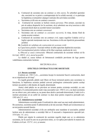 b. Contractul de societate este un contract cu titlu oneros. În schimbul aportului
său, asociatul nu va primi o contraprestaţie de la ceilalţi asociaţi, ci va participa
la împărţirea eventualelor câştiguri realizate din activitatea societăţii.
c. Societatea civilă este un contract comutativ.
d. Contractul de societate se încheie intuitu personae. Prin urmare, asociaţii nu
pot să cedeze drepturile lor în societate, să-şi substituie sau să-şi asocieze o altă
persoană decât dacă au acordul tuturor asociaţilor.
e. Societatea este un contract consensual.
f. Societatea este un contract cu executare succesivă, în timp, durata fiind de
esenţa acestui contract.
g. Contractul de societate este un contract civil, supus regulilor Codului civil şi
legilor speciale menţionate mai sus. Societatea civilă este lipsită de personalitate
juridică.
B. Condiţiile de validitate ale contractului de societate civilă
a. Capacitatea părţilor. Asociaţii trebuie să aibă capacitate deplină de exerciţiu.
b. Consimţământul părţilor trebuie să fie liber exprimat, neafectat de vicii.
c. Obiectul şi cauza contractului. Obiectul contractului de societate trebuie să fie
licit (art. 1492 C. civ.), moral şi posibil.
La rândul ei, cauza trebuie să întrunească condiţiile prevăzute de lege pentru
valabilitatea contractului încheiat.
SECŢIUNEAA II-A
EFECTELE CONTRACTULUI DE SOCIETATE
§ 1. Durata societăţii
Conform art. 1501 C.civ., „societatea începe în momentul facerii contractului, dacă
nu se stipulează un alt timp”.
Ca regulă generală, părţile sunt libere să fixeze termenul pentru care societatea va
funcţiona, la împlinirea acestuia putând conveni prelungirea contractului pentru acelaşi
termen sau pentru o altă durată, de regulă, determinată.
Atunci când părţile nu au prevăzut un termen pentru existenţa societăţii, ea este
prezumată a fi contractată pentru toată viaţa asociaţilor (art. 1502 C.civ.), iar dacă societatea
are un obiect care, prin natura sa, nu poate dura decât o perioadă determinată, Codul civil a
instituit prezumţia că un astfel de contract va dura doar pentru respectiva perioadă (art.
1505 alin 2 C. civ.).
§ 2. Administrarea societăţii
Administrarea societăţii poate fi realizată de către unul sau mai mulţi administratori.
De asemenea, societatea poate fi administrată şi de toţi asociaţii. Părţile pot să desemneze şi
un terţ pentru această funcţie.
Administratorul societăţii civile are atribuţiile unui mandatar al asociaţilor, putând
încheia acte de administrare a societăţii fără a-i fi necesară o împuternicire specială (art.
1514 alin. 1 C. civ.).
Părţile pot stipula în contractul de societate regulile după care se va administra
societatea, iar în cazul în care nu au prevăzut nimic, se vor aplica prevederile în materie ale
Codului civil (art. 1517 C. civ.), şi anume:
89
 