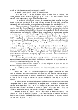 trebuie să îndeplinească cumulativ următoarele condiţii:
a. Lucrul trebuie să fie în comerţ (în circuitul civil)
Potrivit art. 1310 C. civ. pot fi vândute numai lucrurile aflate în circuitul civil,
făcând aplicaţia regulii generale consacrată de art. 963 C. civ. potrivit căruia numai
lucrurile aflate în comerţ pot forma obiectul unui contract.
- Nu pot forma obiectul unui contract de vânzare-cumpărare lucrurile care, prin
natura lor, nu sunt susceptibile de a forma obiectul dreptului de proprietate, ele nefiind
produse ale activităţii oamenilor (de exemplu, aerul, lumina soarelui, apa râurilor ş.a.);
- De asemenea, nu pot forma obiectul contractului de vânzare-cumpărare bunurile
care fac parte din domeniul public al statului sau al unităţilor administrativ-teritoriale,
întrucât sunt inalienabile, insesizabile şi imprescriptibile, putând fi date în administrare
regiilor autonome sau instituţiilor publice ori chiar concesionate ori împrumutate, sau date
în folosinţă gratuită instituţiilor de utilitate publică (art. 136 alin. 3 şi 4 din Constituţie);
- Un alt caz de inalienabilitate este reglementat de art. 32 alin. 1 din Legea nr.
18/1991 republicată, potrivit căruia terenurile cu privire la care s-a constituit dreptul de
proprietate nu pot fi „înstrăinate prin acte între vii timp de 10 ani socotiţi de la începutul
anului următor celui în care s-a făcut înscrierea proprietăţii, sub sancţiunea nulităţii
absolute a actului de înstrăinare”;
- O altă categorie de bunuri, deşi se găsesc în circuitul civil, din motive de ordine
publică sau economico-socială, vor putea forma obiectul contractului de vânzare-cumpărare
numai în condiţiile Legii nr. 31/1996 privind regimul monopolului de stat, modificată şi
completată prin Legea nr. 171/2001. Astfel, potrivit art. 2 din legea citată, constituie
monopol de stat: armamentul, muniţiile şi explozibilii, substanţele şi medicamentele care
conţin stupefiante etc.
- Bunurile din patrimoniul cultural-naţional, precum şi documentele care fac parte
din fondul arhivistic naţional, deşi sunt în circuitul civil, înstrăinarea lor se poate realiza în
condiţiile şi limitele prescrise special prin lege.
Sancţiunea încheierii unui contract de vânzare-cumpărare al cărui bun nu este
destinat comerţului este nulitatea absolută.
b. Lucrul trebuie să existe în momentul încheierii contractului sau să poată exista
în viitor
Potrivit art. 1311 C. civ., dacă lucrul asupra căruia „părţile s-au învoit” era pierit
total în momentul încheierii contractului, vânzarea este nulă absolut, întrucât obligaţia
vânzătorului este fără obiect, iar obligaţia cumpărătorului fără cauză. Soluţia este similară şi
în cazul în care se încheie un contract de vânzare-cumpărare al cărui bun nu a existat în
realitate.
În ipoteza în care, în momentul încheierii contractului de vânzare-cumpărare, bunul
„era pierit numai în parte, cumpărătorul are alegerea între a se lăsa de contract sau a
pretinde reducerea preţului” (art. 1311 C. civ., teza a-II-a). Opţiunea făcută de cumpărător
nu trebuie să fie abuzivă, el putând să renunţe la contract numai dacă partea care a mai
rămas din bun nu mai poate servi scopului pentru care s-a decis să-l cumpere.
Bunurile viitoare pot forma obiectul contractului de vânzare-cumpărare, sub
condiţia de a exista în viitor (art. 965 alin. 1 C. civ.). Excepţie fac succesiunile nedeschise,
deoarece pactele asupra unei succesiuni nedeschise sunt sancţionate cu nulitatea absolută
(art. 702 şi art. 965 alin. 2 C. civ.).
9
 