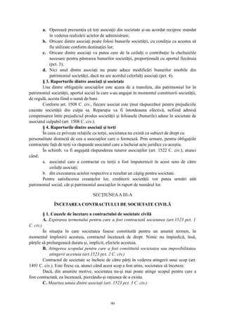 a. Operează prezumţia că toţi asociaţii din societate şi-au acordat reciproc mandat
în vederea realizării actelor de administrare;
b. Oricare dintre asociaţi poate folosi bunurile societăţii, cu condiţia ca acestea să
fie utilizate conform destinaţiei lor;
c. Oricare dintre asociaţi va putea cere de la ceilalţi o contribuţie la cheltuielile
necesare pentru păstrarea bunurilor societăţii, proporţională cu aportul fiecăruia
(pct. 3);
d. Nici unul dintre asociaţi nu poate aduce modificări bunurilor imobile din
patrimoniul societăţii, dacă nu are acordul celorlalţi asociaţi (pct. 4).
§ 3. Raporturile dintre asociaţi şi societate
Una dintre obligaţiile asociaţilor este aceea de a transfera, din patrimoniul lor în
patrimoniul societăţii, aportul social la care s-au angajat în momentul constituirii societăţii,
de regulă, acesta fiind o sumă de bani.
Conform art. 1508 C. civ., fiecare asociat este ţinut răspunzător pentru prejudiciile
cauzate societăţii din culpa sa. Reparaţia va fi întotdeauna efectivă, nefiind admisă
compensarea între prejudiciul produs societăţii şi foloasele (bunurile) aduse în societate de
asociatul culpabil (art. 1508 C. civ.).
§ 4. Raporturile dintre asociaţi şi terţi
În ceea ce priveşte relaţiile cu terţii, societatea nu există ca subiect de drept cu
personalitate distinctă de cea a asociaţilor care o formează. Prin urmare, pentru obligaţiile
contractate faţă de terţi va răspunde asociatul care a încheiat acte juridice cu aceştia.
În schimb, va fi angajată răspunderea tuturor asociaţilor (art. 1522 C. civ.), atunci
când:
a. asociatul care a contractat cu terţii a fost împuternicit în acest sens de către
ceilalţi asociaţi;
b. din executarea actelor respective a rezultat un câştig pentru societate.
Pentru satisfacerea creanţelor lor, creditorii societăţii vor putea urmări atât
patrimoniul social, cât şi patrimoniul asociaţilor în raport de numărul lor.
SECŢIUNEAA III-A
ÎNCETAREA CONTRACTULUI DE SOCIETATE CIVILĂ
§ 1. Cauzele de încetare a contractului de societate civilă
A. Expirarea termenului pentru care a fost contractată societatea (art.1523 pct. 1
C. civ.)
În situaţia în care societatea fusese constituită pentru un anumit termen, în
momentul împlinirii acestuia, contractul încetează de drept. Nimic nu împiedică, însă,
părţile să prelungească durata şi, implicit, efectele acestuia.
B. Atingerea scopului pentru care a fost constituită societatea sau imposibilitatea
atingerii acestuia (art.1523 pct. 2 C. civ.)
Contractul de societate se încheie de către părţi în vederea atingerii unui scop (art.
1491 C. civ.). Este firesc ca, atunci când acest scop a fost atins, societatea să înceteze.
Dacă, din anumite motive, societatea nu-şi mai poate atinge scopul pentru care a
fost contractată, ea încetează, pierzându-şi raţiunea de a exista.
C. Moartea unuia dintre asociaţi (art. 1523 pct. 3 C. civ.)
90
 