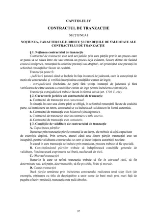 CAPITOLUL IV
CONTRACTUL DE TRANZACŢIE
SECŢIUNEA I
NOŢIUNEA, CARACTERELE JURIDICE ŞI CONDIŢIILE DE VALIDITATE ALE
CONTRACTULUI DE TRANZACŢIE
§ 1. Noţiunea contractului de tranzacţie
Contractul de tranzacţie este acel act juridic prin care părţile previn un proces care
ar putea să se nască între ele sau termină un proces deja existent, fiecare dintre ele făcând
concesii reciproce, renunţând la anumite prestaţii sau drepturi, ori promiţând alte prestaţii în
schimbul renunţărilor făcute de cealaltă.
Tranzacţia poate fi:
- judiciară (atunci când se încheie în faţa instanţei de judecată, care ia cunoştinţă de
motivele contractului şi verifică îndeplinirea condiţiilor cerute de lege);
- extrajudiciară (încheiată de părţi fără ştiinţa instanţei de judecată şi fără
verificarea de către aceasta a condiţiilor cerute de lege pentru încheierea convenţiei).
Tranzacţia extrajudiciară trebuie făcută în formă scrisă (art. 1705 C. civ).
§ 2. Caracterele juridice ale contractului de tranzacţie
a. Contractul de tranzacţie este consensual.
În situaţia în care una dintre părţi se obligă, în schimbul renunţării făcute de cealaltă
parte, să înstrăineze un teren, contractul se va încheia ad validitatem în formă autentică.
b. Contractul de tranzacţie este bilateral (sinalagmatic).
c. Contractul de tranzacţie este un contract cu titlu oneros.
d. Contractul de tranzacţie este comutativ.
§ 3. Condiţiile de validitate ale contractului de tranzacţie
A. Capacitatea părţilor
Deoarece prin tranzacţie părţile renunţă la un drept, ele trebuie să aibă capacitate
de exerciţiu deplină. Prin urmare, atunci când una dintre părţile tranzacţiei este un
incapabil, pentru validitatea contractului se cere şi încuviinţarea autorităţii tutelare.
În cazul în care tranzacţia se încheie prin mandatar, procura trebuie să fie specială.
B. Consimţământul părţilor trebuie să îndeplinească condiţiile generale de
validitate, fiind necesară exprimarea sa liberă, neafectată de vicii.
C. Obiectul tranzacţiei
Bunurile la care se referă tranzacţia trebuie să fie în circuitul civil, să fie
determinate sau, cel puţin, determinabile, să fie posibile, licite şi morale.
D. Cauza tranzacţiei
Dacă părţile urmăresc prin încheierea contractului realizarea unui scop ilicit (de
exemplu, obţinerea cu titlu de despăgubire a unor sume de bani mult prea mari faţă de
paguba efectiv produsă), tranzacţia este nulă absolut.
92
 
