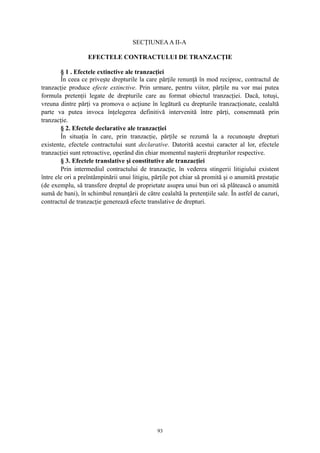 SECŢIUNEAA II-A
EFECTELE CONTRACTULUI DE TRANZACŢIE
§ 1 . Efectele extinctive ale tranzacţiei
În ceea ce priveşte drepturile la care părţile renunţă în mod reciproc, contractul de
tranzacţie produce efecte extinctive. Prin urmare, pentru viitor, părţile nu vor mai putea
formula pretenţii legate de drepturile care au format obiectul tranzacţiei. Dacă, totuşi,
vreuna dintre părţi va promova o acţiune în legătură cu drepturile tranzacţionate, cealaltă
parte va putea invoca înţelegerea definitivă intervenită între părţi, consemnată prin
tranzacţie.
§ 2. Efectele declarative ale tranzacţiei
În situaţia în care, prin tranzacţie, părţile se rezumă la a recunoaşte drepturi
existente, efectele contractului sunt declarative. Datorită acestui caracter al lor, efectele
tranzacţiei sunt retroactive, operând din chiar momentul naşterii drepturilor respective.
§ 3. Efectele translative şi constitutive ale tranzacţiei
Prin intermediul contractului de tranzacţie, în vederea stingerii litigiului existent
între ele ori a preîntâmpinării unui litigiu, părţile pot chiar să promită şi o anumită prestaţie
(de exemplu, să transfere dreptul de proprietate asupra unui bun ori să plătească o anumită
sumă de bani), în schimbul renunţării de către cealaltă la pretenţiile sale. În astfel de cazuri,
contractul de tranzacţie generează efecte translative de drepturi.
93
 