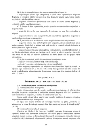 B. În funcţie de modul în care iau naştere, asigurările se împart în:
- asigurări prin efectul legii (obligatorii), în cazul cărora raporturile de asigurare,
drepturile şi obligaţiile părţilor se nasc şi se sting direct, în temeiul legii, voinţa părţilor
neavând nici o influenţă în acest sens;
- asigurări contractuale (facultative) sunt acelea în cadrul cărora drepturile şi
obligaţiile părţilor rezultă din contract.
C. În funcţie de felul raporturilor juridice generate de contract între asigurător şi
asigurat avem:
- asigurări directe, în care raporturile de asigurare se nasc între asigurător şi
asigurat;
- asigurări indirecte (sau reasigurările), în cazul cărora raportul de asigurare se
stabileşte între reasigurat şi reasigurător.
D. În funcţie de locul în care îşi au sediul (respectiv domiciliul) părţile avem:
- asigurări interne când ambele părţi (atât asiguratul, cât şi asigurătorul) îşi au
sediul, respectiv domiciliul, în aceeaşi ţară, unde se află şi obiectul asigurării şi unde se
produc şi riscurile legate de acesta.
- asigurări externe în cazul cărora părţile contractante îşi au sediul (domiciliul) în
ţări diferite ori obiectul asigurat sau riscul pe care îl vizează se află ori se produce într-o altă
ţară decât cea în care s-a încheiat contractul, în marea liberă sau în spaţiul aerian
internaţional.
E. În funcţie de natura juridică a contractului de asigurare avem:
- asigurări comerciale (ambele părţi sunt comercianţi);
- asigurări comercial-civile (asiguratul este persoană fizică).
Pentru asigurător operaţiunile de asigurare sunt întotdeauna fapte de comerţ, în
înţelesul legii comerciale (art. 3 pct. 17-18 C. com.), fiind guvernate de către aceasta din
urmă, pe când pentru asigurat raportul de asigurare poate avea şi un caracter civil (art. 6
alin. 1 C. com.).
SECŢIUNEAA II-A
ÎNCHEIEREA CONTRACTULUI DE ASIGURARE
§ 1. Forma şi conţinutul contractului de asigurare
A. Forma contractului de asigurare
Pentru o interpretare corectă a voinţei părţilor, precum şi pentru a le oferi acestora
un mijloc de probă a drepturilor şi obligaţiilor asumate, Legea nr. 136/1995 prevede că
toate contractele de asigurare „se încheie în formă scrisă” (art. 10).
Forma scrisă este cerută de lege în toate cazurile, indiferent de valoarea primei de
asigurare sau a indemnizaţiei de asigurare.
În lipsa unui înscris probator al convenţiei încheiate de părţi, „contractul de
asigurare nu se poate dovedi prin martori, chiar dacă există un început de dovadă scrisă”
(art. 10).
B. Conţinutul contractului de asigurare
Conform art. 10 alin. 1 din Legea nr. 136/1995, contractul de asigurare trebuie să
cuprindă: numele sau denumirea, domiciliul sau sediul părţilor contractante; obiectul
asigurării: bunuri, persoane şi răspundere civilă; riscurile ce se asigură; momentul începerii
şi cel al încetării răspunderii asiguratorului; primele de asigurare; sumele asigurate; alte
95
 