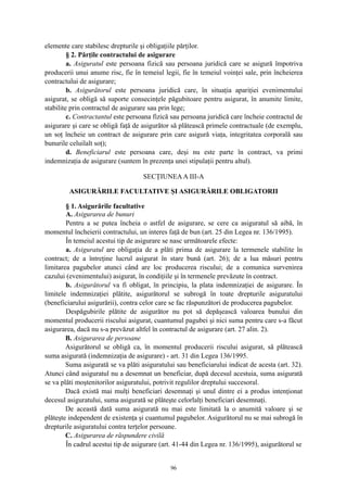 elemente care stabilesc drepturile şi obligaţiile părţilor.
§ 2. Părţile contractului de asigurare
a. Asiguratul este persoana fizică sau persoana juridică care se asigură împotriva
producerii unui anume risc, fie în temeiul legii, fie în temeiul voinţei sale, prin încheierea
contractului de asigurare;
b. Asigurătorul este persoana juridică care, în situaţia apariţiei evenimentului
asigurat, se obligă să suporte consecinţele păgubitoare pentru asigurat, în anumite limite,
stabilite prin contractul de asigurare sau prin lege;
c. Contractantul este persoana fizică sau persoana juridică care încheie contractul de
asigurare şi care se obligă faţă de asigurător să plătească primele contractuale (de exemplu,
un soţ încheie un contract de asigurare prin care asigură viaţa, integritatea corporală sau
bunurile celuilalt soţ);
d. Beneficiarul este persoana care, deşi nu este parte în contract, va primi
indemnizaţia de asigurare (suntem în prezenţa unei stipulaţii pentru altul).
SECŢIUNEAA III-A
ASIGURĂRILE FACULTATIVE ŞI ASIGURĂRILE OBLIGATORII
§ 1. Asigurările facultative
A. Asigurarea de bunuri
Pentru a se putea încheia o astfel de asigurare, se cere ca asiguratul să aibă, în
momentul încheierii contractului, un interes faţă de bun (art. 25 din Legea nr. 136/1995).
În temeiul acestui tip de asigurare se nasc următoarele efecte:
a. Asiguratul are obligaţia de a plăti prima de asigurare la termenele stabilite în
contract; de a întreţine lucrul asigurat în stare bună (art. 26); de a lua măsuri pentru
limitarea pagubelor atunci când are loc producerea riscului; de a comunica survenirea
cazului (evenimentului) asigurat, în condiţiile şi în termenele prevăzute în contract.
b. Asigurătorul va fi obligat, în principiu, la plata indemnizaţiei de asigurare. În
limitele indemnizaţiei plătite, asigurătorul se subrogă în toate drepturile asiguratului
(beneficiarului asigurării), contra celor care se fac răspunzători de producerea pagubelor.
Despăgubirile plătite de asigurător nu pot să depăşească valoarea bunului din
momentul producerii riscului asigurat, cuantumul pagubei şi nici suma pentru care s-a făcut
asigurarea, dacă nu s-a prevăzut altfel în contractul de asigurare (art. 27 alin. 2).
B. Asigurarea de persoane
Asigurătorul se obligă ca, în momentul producerii riscului asigurat, să plătească
suma asigurată (indemnizaţia de asigurare) - art. 31 din Legea 136/1995.
Suma asigurată se va plăti asiguratului sau beneficiarului indicat de acesta (art. 32).
Atunci când asiguratul nu a desemnat un beneficiar, după decesul acestuia, suma asigurată
se va plăti moştenitorilor asiguratului, potrivit regulilor dreptului succesoral.
Dacă există mai mulţi beneficiari desemnaţi şi unul dintre ei a produs intenţionat
decesul asiguratului, suma asigurată se plăteşte celorlalţi beneficiari desemnaţi.
De această dată suma asigurată nu mai este limitată la o anumită valoare şi se
plăteşte independent de existenţa şi cuantumul pagubelor. Asigurătorul nu se mai subrogă în
drepturile asiguratului contra terţelor persoane.
C. Asigurarea de răspundere civilă
În cadrul acestui tip de asigurare (art. 41-44 din Legea nr. 136/1995), asigurătorul se
96
 