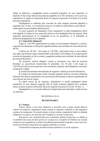 obligă să plătească o despăgubire pentru eventualul prejudiciu de care asiguratul va
răspunde în baza legii faţă de terţe persoane păgubite de el. De asemenea, tot în acest caz,
asigurătorul va suporta şi cheltuielile făcute de asigurat în procesul civil dintre el şi terţele
persoane prejudiciate.
Despăgubirea se stabileşte prin convenţie de către asigurat, persoana păgubită şi
asigurător (art. 43 alin. 1). Cuantumul acesteia se va stabili în conformitate cu prevederile
contractuale sau prin hotărâre judecătorească.
În cazul asigurării de răspundere civilă, asigurătorul va plăti despăgubirea direct
celui păgubit, în măsura în care acesta din urmă nu a fost despăgubit chiar de asigurat. Dacă
asiguratul demonstrează că l-a despăgubit el pe cel prejudiciat, va fi îndreptăţit să
primească despăgubirea de la asigurător.
§ 2. Asigurările obligatorii
Legea nr. 136/1995 reglementează un singur caz de asigurare obligatorie, şi anume,
asigurarea de răspundere civilă pentru pagubele produse prin accidente de autovehicule (art.
48-59).
Conform art. 48 alin. 1 din Legea nr. 136/1995, „persoanele fizice şi cele juridice,
care deţin autovehicule supuse înmatriculării în România, sunt obligate să le asigure pentru
cazurile de răspundere civilă ca urmare a pagubelor produse prin accidente de autovehicule
pe teritoriul României”.
De asemenea, această obligaţie vizează şi persoanele care intră pe teritoriul
României cu autovehicule înmatriculate în străinătate. Art. 48 alin. 2 din Legea nr.
136/1995 prevede că aceste persoane sunt considerate asigurate, dacă îndeplinesc una dintre
următoarele condiţii:
a. posedă documentele internaţionale de asigurare valabile pe teritoriul României;
b. numărul de înmatriculare atestă existenţa asigurării potrivit convenţiei bilaterale
încheiate între Biroul asigurătorilor de autovehicule din România şi Biroul asigurătorilor de
autovehicule din ţara de origine.
În cadrul acestui tip de asigurare, asigurătorul va acorda despăgubiri pentru
prejudiciile de care răspund asiguraţii faţă de terţele persoane păgubite prin accidente
rutiere, precum şi pentru cheltuielile făcute de asiguraţi în procesul civil (art. 49 alin. 1).
Despăgubirile se vor acorda indiferent de faptul dacă autovehiculele se aflau în mers
ori staţionau.
SECŢIUNEAA IV-A
REASIGURAREA
§ 1. Noţiune
Uneori, pentru o mai mare dispersare a riscurilor care ar putea rezulta dintr-un
contract de asigurare, asigurătorul însuşi recurge la asigurare, încheind cu alţi asigurători
contracte de reasigurare. În această situaţie, în noul contract, asigurătorul iniţial va dobândi
calitatea de reasigurat, iar persoana care îl asigură se va numi reasigurător.
Reasigurare este contractul prin care o persoană, numită reasigurător, se obligă ca,
în schimbul unei sume de bani (primă de reasigurare), să suporte în totalitate sau în parte
sumele pe care asigurătorul va trebui să le plătească persoanelor asigurate (contractanţi sau
beneficiari) în baza contractelor de asigurare încheiate cu acestea.
Contractul de reasigurare prezintă aceleaşi elemente ca şi cel de asigurare.
97
 