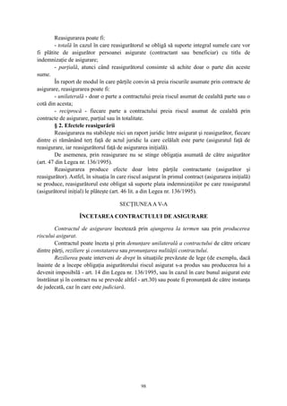 Reasigurarea poate fi:
- totală în cazul în care reasigurătorul se obligă să suporte integral sumele care vor
fi plătite de asigurător persoanei asigurate (contractant sau beneficiar) cu titlu de
indemnizaţie de asigurare;
- parţială, atunci când reasigurătorul consimte să achite doar o parte din aceste
sume.
În raport de modul în care părţile convin să preia riscurile asumate prin contracte de
asigurare, reasigurarea poate fi:
- unilaterală - doar o parte a contractului preia riscul asumat de cealaltă parte sau o
cotă din acesta;
- reciprocă - fiecare parte a contractului preia riscul asumat de cealaltă prin
contracte de asigurare, parţial sau în totalitate.
§ 2. Efectele reasigurării
Reasigurarea nu stabileşte nici un raport juridic între asigurat şi reasigurător, fiecare
dintre ei rămânând terţ faţă de actul juridic la care celălalt este parte (asiguratul faţă de
reasigurare, iar reasigurătorul faţă de asigurarea iniţială).
De asemenea, prin reasigurare nu se stinge obligaţia asumată de către asigurător
(art. 47 din Legea nr. 136/1995).
Reasigurarea produce efecte doar între părţile contractante (asigurător şi
reasigurător). Astfel, în situaţia în care riscul asigurat în primul contract (asigurarea iniţială)
se produce, reasigurătorul este obligat să suporte plata indemnizaţiilor pe care reasiguratul
(asigurătorul iniţial) le plăteşte (art. 46 lit. a din Legea nr. 136/1995).
SECŢIUNEAA V-A
ÎNCETAREA CONTRACTULUI DE ASIGURARE
Contractul de asigurare încetează prin ajungerea la termen sau prin producerea
riscului asigurat.
Contractul poate înceta şi prin denunţare unilaterală a contractului de către oricare
dintre părţi, reziliere şi constatarea sau pronunţarea nulităţii contractului.
Rezilierea poate interveni de drept în situaţiile prevăzute de lege (de exemplu, dacă
înainte de a începe obligaţia asigurătorului riscul asigurat s-a produs sau producerea lui a
devenit imposibilă - art. 14 din Legea nr. 136/1995, sau în cazul în care bunul asigurat este
înstrăinat şi în contract nu se prevede altfel - art.30) sau poate fi pronunţată de către instanţa
de judecată, caz în care este judiciară.
98
 
