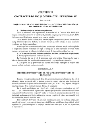 CAPITOLUL VI
CONTRACTUL DE JOC ŞI CONTRACTUL DE PRINSOARE
SECŢIUNEA I
NOŢIUNEA ŞI CARACTERELE JURIDICE ALE CONTRACTULUI DE JOC ŞI
ALE CONTRACTULUI DE PRINSOARE
§ 1. Noţiunea de joc şi noţiunea de prinsoare
Jocul şi prinsoarea sunt reglementate de Codul Civil în Cartea a III-a, Titlul XIII,
Despre contractele aleatorii, în Capitolul II, intitulat Despre joc şi prinsoare, în art. 1636-
1638, precum şi de alte acte normative cu caracter special.
Jocul poate fi definit ca fiind acea convenţie prin care părţile îşi promit una alteia un
câştig determinat (o sumă de bani, un anumit bun etc.), pentru situaţia în care un anumit
eveniment sau fapt se va produce.
Rămăşagul sau prinsoarea (pariul) este o convenţie prin care părţile, neînţelegându-
se asupra unui anumit eveniment sau fapt, se obligă ca, în urma verificării acestuia, partea
care nu a avut dreptate să plătească celeilalte o sumă de bani, să-i remită un bun etc.
§ 2. Caracterele juridice ale contractului de joc şi ale contractului de prinsoare
a. Jocul şi prinsoarea sunt contracte aleatorii.
b. Contractul de joc şi cel de prinsoare sunt acte juridice bilaterale, în ceea ce
priveşte formarea lor, dar sunt întotdeauna unilaterale cu privire la executarea lor.
c. Atât jocul, cât şi prinsoarea iau naştere prin simpla înţelegere a părţilor. Prin
urmare, ambele contracte sunt consensuale.
SECŢIUNEAA II-A
EFECTELE CONTRACTULUI DE JOC ŞI ALE CONTRACTULUI DE
PRINSOARE
În cazul obligaţiilor (de regulă, de a da) rezultate din contractul de joc şi din cel de
prinsoare, legea nu acordă nici o acţiune pentru ca, atunci când nu sunt împlinite de
bunăvoie, creditorul să poată cere executarea lor silită (art. 1638 C. civ.). Aşadar, obligaţiile
rezultate din cele două contracte nu sunt dublate de sancţiune.
De la regula stabilită prin art. 1636 C. civ., există o derogare conţinută de art. 1637
alin. 1 C. civ., conform căruia, legea acordă acţiune spre plata unui debit rezultat din jocuri
care „contribuie la exerciţiul corporal”. Codul se rezumă la enumerarea (enunţiativă şi nu
limitativă) a câtorva astfel de jocuri (armele, cursele cu piciorul, călare sau cu calul etc.),
dar numărul lor poate fi mult mai mare.
Prevederile art. 1637 alin. 1 C. civ. sunt nuanţate prin alin. 2 al aceluiaşi articol, care
prevede că, inclusiv pentru aceste jocuri, nu există libertate totală în privinţa mărimii mizei,
stipulând că: „judecătorul poate să respingă cererea când suma pusă în joc sau la prinsoare
ar fi excesivă”.
99
 