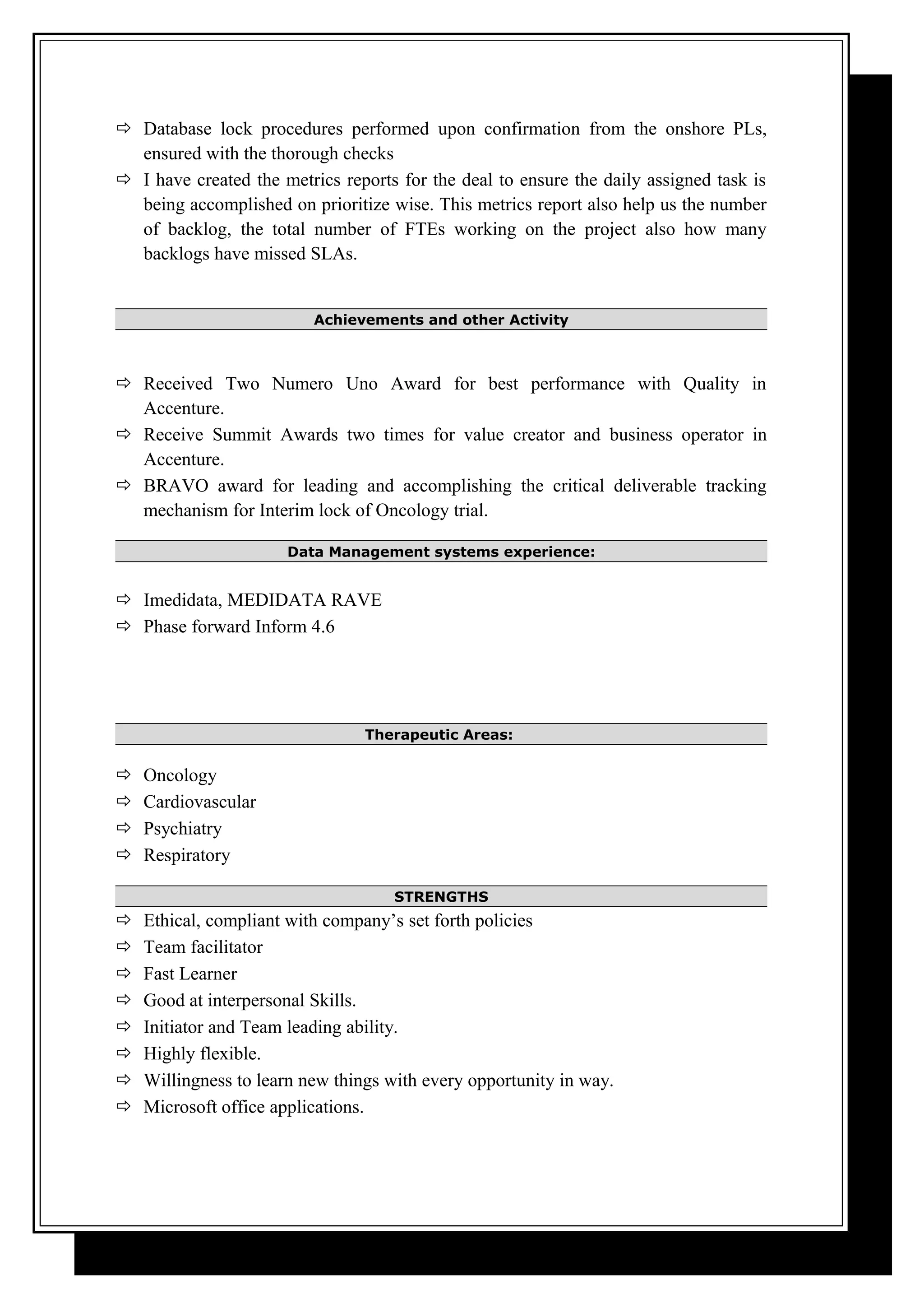  Database lock procedures performed upon confirmation from the onshore PLs,
ensured with the thorough checks
 I have created the metrics reports for the deal to ensure the daily assigned task is
being accomplished on prioritize wise. This metrics report also help us the number
of backlog, the total number of FTEs working on the project also how many
backlogs have missed SLAs.
Achievements and other Activity
 Received Two Numero Uno Award for best performance with Quality in
Accenture.
 Receive Summit Awards two times for value creator and business operator in
Accenture.
 BRAVO award for leading and accomplishing the critical deliverable tracking
mechanism for Interim lock of Oncology trial.
Data Management systems experience:
 Imedidata, MEDIDATA RAVE
 Phase forward Inform 4.6
Therapeutic Areas:
 Oncology
 Cardiovascular
 Psychiatry
 Respiratory
STRENGTHS
 Ethical, compliant with company’s set forth policies
 Team facilitator
 Fast Learner
 Good at interpersonal Skills.
 Initiator and Team leading ability.
 Highly flexible.
 Willingness to learn new things with every opportunity in way.
 Microsoft office applications.
 