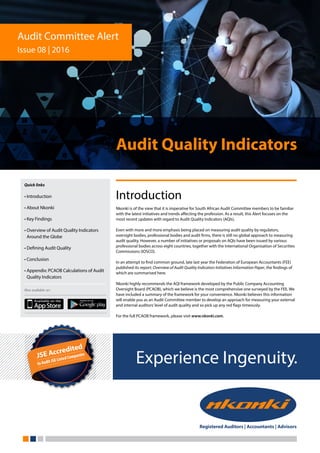 Experience Ingenuity.
Audit Quality Indicators
Introduction
Nkonki is of the view that it is imperative for South African Audit Committee members to be familiar
with the latest initiatives and trends affecting the profession. As a result, this Alert focuses on the
most recent updates with regard to Audit Quality Indicators (AQIs).
Even with more and more emphasis being placed on measuring audit quality by regulators,
oversight bodies, professional bodies and audit firms, there is still no global approach to measuring
audit quality. However, a number of initiatives or proposals on AQIs have been issued by various
professional bodies across eight countries, together with the International Organisation of Securities
Commissions (IOSCO).
In an attempt to find common ground, late last year the Federation of European Accountants (FEE)
published its report: Overview of Audit Quality Indicators Initiatives Information Paper, the findings of
which are summarised here.
Nkonki highly recommends the AQI framework developed by the Public Company Accounting
Oversight Board (PCAOB), which we believe is the most comprehensive one surveyed by the FEE. We
have included a summary of the framework for your convenience. Nkonki believes this information
will enable you as an Audit Committee member to develop an approach for measuring your external
and internal auditors’level of audit quality and so pick up any red flags timeously.
For the full PCAOB framework, please visit www.nkonki.com.
Audit Committee Alert
Issue 08 | 2016
Quick links
• Introduction
• About Nkonki
• Key Findings
• Overview of Audit Quality Indicators
Around the Globe
• Defining Audit Quality
• Conclusion
• Appendix: PCAOB Calculations of Audit
Quality Indicators
Also available on:
 