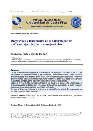 Revista Médica de la Universidad de Costa Rica. Volumen 1, número 1, artículo 5, septiembre 2007.
___________________________________________________________________________
Revista electrónica publicada por la Escuela de Medicina de la Universidad de Costa Rica,
2060 San José, Costa Rica. ® All rights reserved.
Educación Médica Continua
Diagnóstico y tratamiento de la Enfermedad de
Addison; ejemplos de su manejo clínico
Wang-Zúñiga Paula1
y Chen-Ku Chih Hao2
1
Médico cirujano
2
Médico cirujano, especialista en endocrinología. Servicio de Endocrinología, Hospital San Juan de Dios.
Profesor Departamento de Farmacología y Toxicología Clínica, Universidad de Costa Rica.
Resumen
La insuficiencia adrenal primaria o enfermedad de Addison, cursa con la producción
insuficiente de glucocorticoides y en ocasiones mineralocorticoides. Tiene diversas
manifestaciones dependiendo de la causa. Un alto porcentaje de pacientes portadores
de insuficiencia adrenal primaria autoinmune cursan con dos o más desórdenes órgano-
específicos, dando lugar a los síndromes autoinmunes poliendocrinos.
Debido a la variedad de manifestaciones con las que puede cursar esta enfermedad, es
necesario realizar estudios para descartar disfunciones glandulares a otros niveles y
finalmente llegar a la terapia de reemplazo necesaria.
En este artículo, se presenta el manejo y la evolución de casos de enfermedad de
Addison de presentación variable.
Palabras claves: Enfermedad de Addison, Insuficiencia adrenal primaria, Síndromes
Autoinmunes Poliendocrinos.
Recibido: febrero 2007. Aceptado: Abril. Publicado: Septiembre 2007
http://www.revistamedica.ucr.ac.
35
 