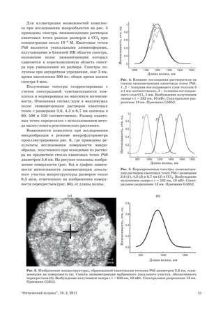 51“Оптический журнал”, 78, 2, 2011
Для иллюстрации возможностей комплек-
са при исследовании макрообъектов на рис. 5
приведены спектры люминесценции растворов
квантовых точек разных размеров в CCl4 при
концентрации около 10–5
М. Квантовые точки
PbS являются уникальными люминофорами,
излучающими в ближней ИК области спектра,
положение полос люминесценции которых
сдвигается в коротковолновую область спект-
ра при уменьшении их размера. Спектры по-
лучены при двукратном усреднении, шаг 3 нм,
время накопления 300 мс, общее время записи
спектра 4 мин.
Полученные спектры скорректированы с
учетом спектральной чувствительности ком-
плекса и нормированы на максимум интенсив-
ности. Отношения сигнал/шум в максимумах
полос люминесценции растворов квантовых
точек с размерами 3,6, 4,3 и 6,7 нм оценены в
60, 500 и 550 соответственно. Размер кванто-
вых точек определялся с использованием мето-
да малоуглового рентгеновского рассеяния.
Возможности комплекса при исследовании
микрообразцов в режиме микрофлуориметра
проиллюстрированы рис. 6, где приведены ре-
зультаты исследования поверхности микро-
образца, полученного при осаждении из раство-
ра на предметное стекло квантовых точек PbS
диаметром 3,6 нм. На рисунке показаны изобра-
жение поверхности (рис. 6а) и график зависи-
мости интенсивности люминесценции локаль-
ного участка микроструктуры размером около
0,5 мкм, отмеченного на изображении поверх-
ности перекрестьем (рис. 6б), от длины волны.
1000 1100 1200 1300 1400 1500
0
0,2
0,4
0,8
0,6
1 3
1
2
Интенсивность,отн.ед.
Длина волны, нм
Рис. 4. Влияние поглощения растворителя на
спектр люминесценции квантовых точек PbS.
1, 2 – толщина поглощающего слоя толуола 5
и 1 мм соответственно, 3 – толщина поглощаю-
щего слоя CСl4 5 мм. Возбуждение излучением
лазера с λ = 532 нм, 10 мВт. Спектральное раз-
решение 13 нм. Приемник G5852.
0
0,2
0,4
0,8
0,6
1
Интенсивность,отн.ед.
800 1000 1200 1400 1600 1800
1
32
Длина волны, нм
Рис. 5. Нормированные спектры люминесцен-
ции растворов квантовых точек PbS с размерами
3,6 (1), 4,3 (2) и 6,7 нм (3) в CCl4. Возбуждение
излучением лазера с λ = 532 нм, 10 мВт. Спект-
ральное разрешение 13 нм. Приемник G5852.
Рис. 6. Изображение микроструктуры, образованной квантовыми точками PbS диаметром 3,6 нм, осаж-
денными на поверхность (а). Спектр люминесценции выбранного локального участка, обозначенного
перекрестьем (б). Возбуждение излучением лазера с λ = 633 нм, 10 мВт. Спектральное разрешение 13 нм.
Приемник G5852.
Длина волны, нм
Интенсивность,отн.ед.
800
0,0
0,4
0,8
0,6
0,2
1000 1200
2020 мкммкм
(а) (б)
 