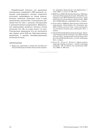 52 “Оптический журнал”, 78, 2, 2011
Разработанный комплекс для проведения
спектральных измерений в ИК диапазоне по-
зволяет регистрировать спектры вторичного
излучения люминофоров на основе редкозе-
мельных элементов, квантовых точек и ряда
органических красителей в спектральном диа-
пазоне 0,8–2,2 мкм с высоким спектральным
и пространственным разрешением. Минималь-
ная определяемая мощность светового потока
составляет 0,4 пВт на длине волны 1,5 мкм.
Спектральное разрешение 0,4 нм достигается
при ширине щели 0,03 мм. Пространственное
разрешение в режиме микрофлуориметрии
составляет 0,5 мкм.
ЛИТЕРАТУРА
1. Rogach A.L., Eychmüller A., Hickey S.G., Kershaw S.V.
Infrared-Emitting Colloidal Nanocrystals: Synthe-
sis, Assembly, Spectroscopy, and Applications //
small. 2007. V. 3. № 4. P. 536–557.
2. RED-Wave-NIRX-SR InGaAs Miniature NIR Spec-
trometers [Электронный ресурс] / StellarNet, Inc.
Электрон. дан. 2010. Режим доступа: http://www.
stellarnet-inc.com/products_spectrometers_RED-
Wave-NIRX-SR.htm, свободный. Загл. с экрана.
3. Ocean Optics NIRQuest Spectrometer [Электрон-
ный ресурс] / Ocean Optics, Inc. Электрон. дан.
2010. Режим доступа: http://www.oceanoptics.
com/Products/nirquest.asp, свободный. Загл. с
экрана.
4. InGaAs Photodiode [Электронный ресурс] / Hama-
matsu Photonics K.K. Электрон. дан. 2010. Режим
доступа: http://jp.hamamatsu.com/products/divi-
sion/ssd/pd128/pd129/index_en.html, свободный.
Загл. с экрана.
5. Kester W., Wurcer S., Kitchin C. Signal conditio-
ning high impedance sensors // Sensor technology
handbook / Ed. by Wilson J.S. Amsterdam: Else-
vier, 2005. P. 108–122.
 
