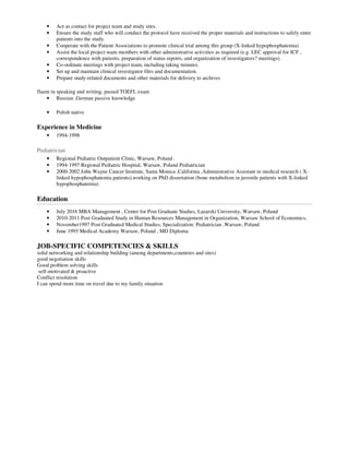 • Act as contact for project team and study sites.
• Ensure the study staff who will conduct the protocol have received the proper materials and instructions to safely enter
patients into the study.
• Cooperate with the Patient Associations to promote clinical trial among this group (X-linked hypophosphatemia)
• Assist the local project team members with other administrative activities as required (e.g. LEC approval for ICF ,
correspondence with patients, preparation of status reports, and organization of investigators? meetings).
• Co-ordinate meetings with project team, including taking minutes.
• Set up and maintain clinical investigator files and documentation.
• Prepare study-related documents and other materials for delivery to archives
fluent in speaking and writing, passed TOEFL exam
• Russian ,German passive knowledge
• Polish native
Experience in Medicine
• 1994-1998
Pediatrician
• Regional Pediatric Outpatient Clinic, Warsaw, Poland .
• 1994-1997 Regional Pediatric Hospital, Warsaw, Poland Pediatrician
• 2000-2002 John Wayne Cancer Institute, Santa Monica ,California ,Administrative Assistant in medical research ( X-
linked hypophosphatemia patients),working on PhD dissertation (bone metabolism in juvenile patients with X-linked
hypophosphatemia)
Education
• July 2016 MBA Management , Center for Post Graduate Studies, Lazarski University, Warsaw, Poland
• 2010-2011 Post Graduated Study in Human Resources Management in Organization, Warsaw School of Economics,
• November1997 Post Graduated Medical Studies, Specialization: Pediatrician ,Warsaw, Poland
• June 1993 Medical Academy Warsaw, Poland , MD Diploma
JOB-SPECIFIC COMPETENCIES & SKILLS
solid networking and relationship building (among departments,countries and sites)
good negotiation skills
Good problem solving skills
self-motivated & proactive
Conflict resolution
I can spend more time on travel due to my family situation
 