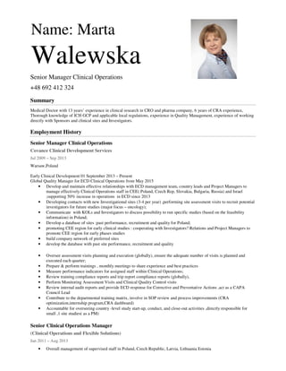 Name: Marta
Walewska
Senior Manager Clinical Operations
+48 692 412 324
Summary
Medical Doctor with 13 years’ experience in clinical research in CRO and pharma company, 6 years of CRA experience,
Thorough knowledge of ICH GCP and applicable local regulations, experience in Quality Management, experience of working
directly with Sponsors and clinical sites and Investigators.
Employment History
Senior Manager Clinical Operations
Covance Clinical Development Services
Jul 2009 – Sep 2013
Warsaw,Poland
Early Clinical Development 01 September 2013 – Present
Global Quality Manager for ECD Clinical Operations from May 2015
• Develop and maintain effective relationships with ECD management team, country leads and Project Managers to
manage effectively Clinical Operations staff in CEE( Poland, Czech Rep, Slovakia, Bulgaria, Russia) and Israel
;supporting 50% increase in operations in ECD since 2013
• Developing contacts with new Investigational sites (3-4 per year) ,performing site assessment visits to recruit potential
investigators for future studies (major focus – oncology);
• Communicate with KOLs and Investigators to discuss possibility to run specific studies (based on the feasibility
information) in Poland;
• Develop a database of sites :past performance, recruitment and quality for Poland;
• promoting CEE region for early clinical studies : cooperating with Investigators? Relations and Project Managers to
promote CEE region for early phases studies
• build company network of preferred sites
• develop the database with past site performance, recruitment and quality
• Oversee assessment visits planning and execution (globally), ensure the adequate number of visits is planned and
executed each quarter;
• Prepare & perform trainings , monthly meetings to share experience and best practices
• Measure performance indicators for assigned staff within Clinical Operations;
• Review training compliance reports and trip report compliance reports (globally),
• Perform Monitoring Assessment Visits and Clinical Quality Control visits
• Review internal audit reports and provide ECD response for Corrective and Preventative Actions ,act as a CAPA
Council Lead
• Contribute to the departmental training matrix, involve in SOP review and process improvements (CRA
optimization,internship program,CRA dashboard)
• Accountable for overseeing country -level study start-up, conduct, and close-out activities ,directly responsible for
small ,1 site studies( as a PM)
Senior Clinical Operations Manager
(Clinical Operations and Flexible Solutions)
Jan 2011 – Aug 2013
• Overall management of supervised staff in Poland, Czech Republic, Latvia, Lithuania Estonia
 