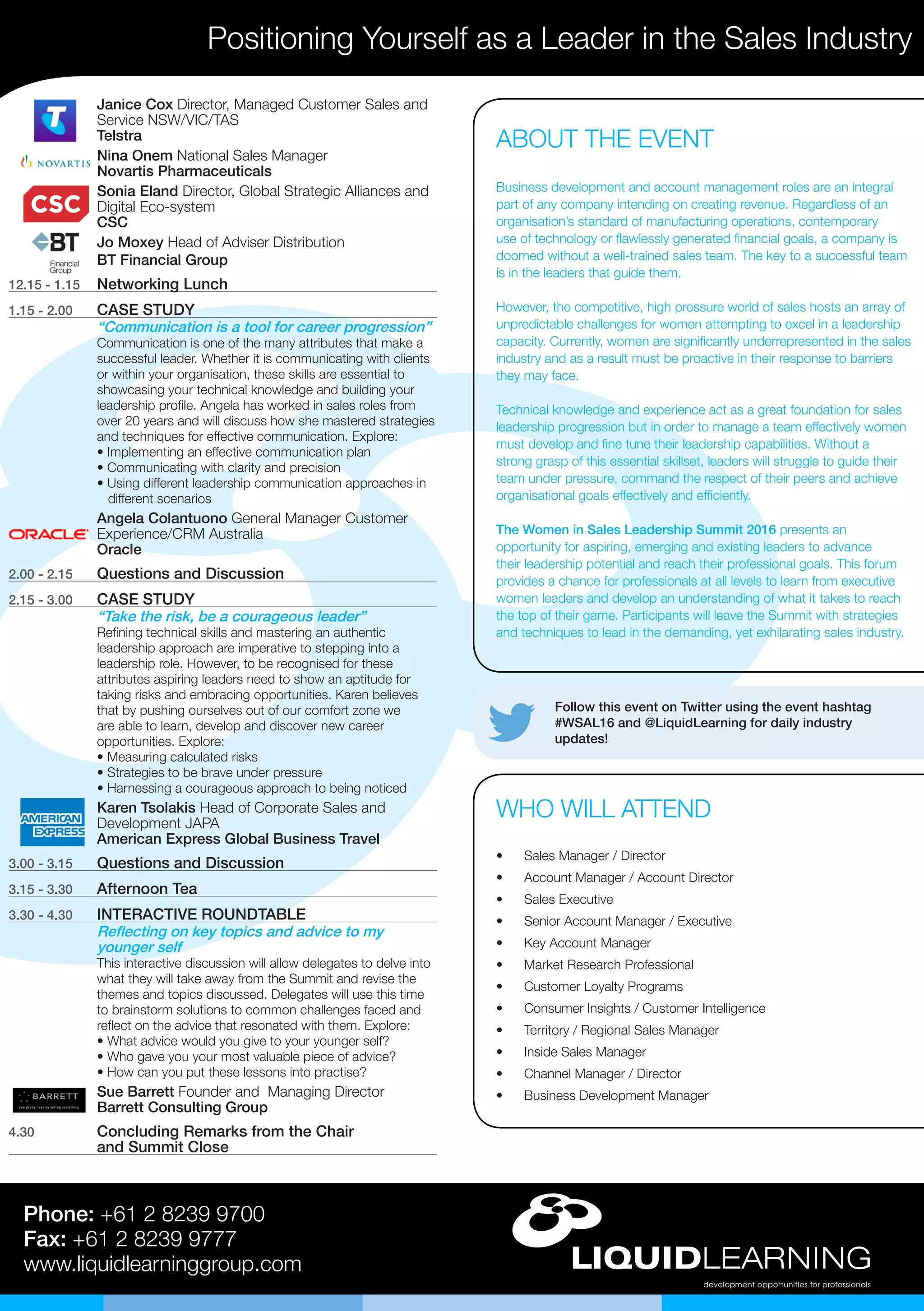 Follow this event on Twitter using the event hashtag
#WSAL16 and @LiquidLearning for daily industry
updates!
Positioning Yourself as a Leader in the Sales Industry
Phone: +61 2 8239 9700
Fax: +61 2 8239 9777
www.liquidlearninggroup.com
•	 Sales Manager / Director
•	 Account Manager / Account Director
•	 Sales Executive
•	 Senior Account Manager / Executive
•	 Key Account Manager
•	 Market Research Professional
•	 Customer Loyalty Programs
•	 Consumer Insights / Customer Intelligence
•	 Territory / Regional Sales Manager
•	 Inside Sales Manager
•	 Channel Manager / Director
•	 Business Development Manager
WHO WILL ATTEND
Janice Cox Director, Managed Customer Sales and
Service NSW/VIC/TAS
Telstra
Nina Onem National Sales Manager
Novartis Pharmaceuticals
Sonia Eland Director, Global Strategic Alliances and
Digital Eco-system
CSC
Jo Moxey Head of Adviser Distribution
BT Financial Group
12.15 - 1.15	 Networking Lunch
1.15 - 2.00	 CASE STUDY
“Communication is a tool for career progression”
Communication is one of the many attributes that make a
successful leader. Whether it is communicating with clients
or within your organisation, these skills are essential to
showcasing your technical knowledge and building your
leadership profile. Angela has worked in sales roles from
over 20 years and will discuss how she mastered strategies
and techniques for effective communication. Explore:
• Implementing an effective communication plan
• Communicating with clarity and precision
• Using different leadership communication approaches in 	
different scenarios
Angela Colantuono General Manager Customer
Experience/CRM Australia
Oracle
2.00 - 2.15	 Questions and Discussion
2.15 - 3.00	 CASE STUDY
“Take the risk, be a courageous leader”
Refining technical skills and mastering an authentic
leadership approach are imperative to stepping into a
leadership role. However, to be recognised for these
attributes aspiring leaders need to show an aptitude for
taking risks and embracing opportunities. Karen believes
that by pushing ourselves out of our comfort zone we
are able to learn, develop and discover new career
opportunities. Explore:
• Measuring calculated risks
• Strategies to be brave under pressure
• Harnessing a courageous approach to being noticed
Karen Tsolakis Head of Corporate Sales and
Development JAPA
American Express Global Business Travel
3.00 - 3.15	 Questions and Discussion
3.15 - 3.30	 Afternoon Tea
3.30 - 4.30	 INTERACTIVE ROUNDTABLE
Reflecting on key topics and advice to my
younger self
This interactive discussion will allow delegates to delve into
what they will take away from the Summit and revise the
themes and topics discussed. Delegates will use this time
to brainstorm solutions to common challenges faced and
reflect on the advice that resonated with them. Explore:
• What advice would you give to your younger self?
• Who gave you your most valuable piece of advice?
• How can you put these lessons into practise?
Sue Barrett Founder and Managing Director
Barrett Consulting Group
4.30	 Concluding Remarks from the Chair
and Summit Close
ABOUT THE EVENT
Business development and account management roles are an integral
part of any company intending on creating revenue. Regardless of an
organisation’s standard of manufacturing operations, contemporary
use of technology or flawlessly generated financial goals, a company is
doomed without a well-trained sales team. The key to a successful team
is in the leaders that guide them.
However, the competitive, high pressure world of sales hosts an array of
unpredictable challenges for women attempting to excel in a leadership
capacity. Currently, women are significantly underrepresented in the sales
industry and as a result must be proactive in their response to barriers
they may face.
Technical knowledge and experience act as a great foundation for sales
leadership progression but in order to manage a team effectively women
must develop and fine tune their leadership capabilities. Without a
strong grasp of this essential skillset, leaders will struggle to guide their
team under pressure, command the respect of their peers and achieve
organisational goals effectively and efficiently.
The Women in Sales Leadership Summit 2016 presents an
opportunity for aspiring, emerging and existing leaders to advance
their leadership potential and reach their professional goals. This forum
provides a chance for professionals at all levels to learn from executive
women leaders and develop an understanding of what it takes to reach
the top of their game. Participants will leave the Summit with strategies
and techniques to lead in the demanding, yet exhilarating sales industry.
 
