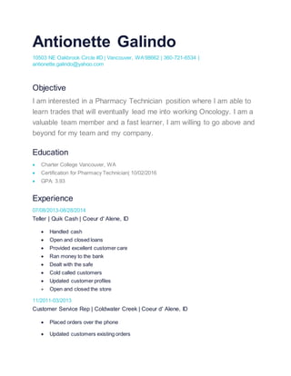 Antionette Galindo
10503 NE Oakbrook Circle #D | Vancouver, WA98662 | 360-721-6534 |
antionette.galindo@yahoo.com
Objective
I am interested in a Pharmacy Technician position where I am able to
learn trades that will eventually lead me into working Oncology. I am a
valuable team member and a fast learner, I am willing to go above and
beyond for my team and my company.
Education
 Charter College Vancouver, WA
 Certification for Pharmacy Technician| 10/02/2016
 GPA: 3.93
Experience
07/08/2013-08/28/2014
Teller | Quik Cash | Coeur d' Alene, ID
 Handled cash
 Open and closed loans
 Provided excellent customer care
 Ran money to the bank
 Dealt with the safe
 Cold called customers
 Updated customer profiles
 Open and closed the store
11/2011-03/2013
Customer Service Rep | Coldwater Creek | Coeur d' Alene, ID
 Placed orders over the phone
 Updated customers existing orders
 