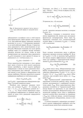 62 “Оптический журнал”, 78, 2, 2011
наблюдаемого случайного поля в этой модели
λ(m) представляет собой среднее число звезд в
1 кв. град небесной сферы, имеющих звездную
величину от m до m + 1 (усреднение проводит-
ся по всей небесной сфере). На рис. 2 представ-
лена зависимость λ(m), заимствованная из ра-
боты [1]. Обозначим телесный угол поля зрения
прибора через Ω и выберем малый интервал
звездных величин Δm таким, чтобы во всем
интересующем нас диапазоне звезд вероятность
Pпоп(m) попадания в поле зрения Ω звезды из
диапазона m, m + Δm была мала, т. е.
Pпоп(m) = λ(m)ΔmΩ <
< 1. (1)
Тогда вероятностью попадания в поле зрения
двух звезд и более из этого малого диапазона
можно пренебречь, а факт выдачи прибором
информации о звезде из этого диапазона явля-
ется совпадением двух событий – наличия та-
кой звезды в поле зрения и обнаружения этой
звезды прибором. Поэтому вероятность выдачи
информации прибором по этой звезде равна
P(m) = Pобн(m)Pпоп(m), (2)
где Pобн(m) – характеристика обнаружения при-
бора, о которой говорилось выше.
Разобьем весь диапазон звездных вели-
чин, для которых Pобн(m) > 0, точками mi,
где i = 1, 2,…, k, на интервалы длиной Δm =
= mi + 1 – mi. Тогда полная вероятность выда-
чи прибором информации по крайней мере по
одной из звезд этого диапазона определяется
выражением
( )
( )
( )
1
1
1
1 1
1 1
exp ln .
k
i
i
k
i
i
P P m
P m
=
=
⎡ ⎤
= − − =
⎣ ⎦
⎡ ⎤
⎢ ⎥
= − −
⎢ ⎥
⎣ ⎦
∏
∑
(3)
Учитывая, что P(mi) <
< 1, можно положить
ln(1 – P(mi))= – P(mi). Тогда из формул (1), (2),
(3) будем иметь
( ) ( )
1 îáí
1
1 exp .
k
i i i
i
P P m m m
Ω λ Δ
=
⎡ ⎤
⎢ ⎥
= − −
⎢ ⎥
⎣ ⎦
∑
Устремляя Δmi → 0, получим
1 îáí
1 exp ( ) ( ) ,
M
P P m m dm
Ω λ
⎡ ⎤
⎢ ⎥
= − −
⎢ ⎥
⎢ ⎥
⎣ ⎦
∫ (4)
где M – диапазон звездных величин, в котором
Pобн(m) > 0.
Интегралу, стоящему в показателе экспо-
ненты выражения (4), можно дать наглядную
физическую интерпретацию. Если через Ω0
обозначить телесный угол, соответствующий
полной сфере, и положить Pобн(m) = 1 всюду
в M, то величина
0 îáí 0
( ) ( ) ( )
Ì Ì
P m m dm m dm N
Ω λ Ω λ
= =
∫ ∫
будет полным количеством звезд в рабочем
диапазоне звездных величин прибора М. Если
же Pобн(m) ≤ 1 в M, то величину Ω0∫Pобн(m)λ(m)
dm можно назвать эффективным количеством
звезд для прибора с характеристикой обнару-
жения Pобн(m) и обозначить Nэфф, где
ýôô 0 îáí ( ) ( ) .
Ì
N P m m dm
Ω λ
= ∫ (5)
Nэфф равно числу звезд, обнаруживаемых при-
бором, который имеет “прямоугольную” харак-
теристику обнаружения: Pобн(m) = 1, m ≤ mэфф и
Pобн(m) = 0, m > mэфф (здесь mэфф имеет такое
значение, при котором число звезд с m ≤ mэфф
равно Nэфф).
При “прямоугольной” характеристике об-
наружения количество рабочих звезд, которое
должно закладываться в приборный каталог,
точно равно Nэфф. Если характеристика обна-
ружения отличается от “прямоугольной” (как
всегда бывает на практике), то для наиболее
полного использования обнаружительных воз-
можностей прибора число звезд в приборном
каталоге должно быть увеличено по сравнению
с Nэфф так, чтобы все звезды , соответствующие
зоне неуверенного обнаружения, вошли в этот
каталог.
С учетом сказанного, выражение для вероят-
ности выдачи информации прибором хотя бы
по одной звезде может быть записано в виде
m
2 4 6
0
0
–2
–4
lg (m)
Рис. 2. Зависимость среднего числа звезд в
1 кв. град небесной сферы от звездной вели-
чины.
 
