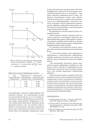 64 “Оптический журнал”, 78, 2, 2011
стей приведены в третьем столбце таблицы. Эти
значения меньше, чем рассчитанные исходя
из пуассоновской модели, но в то же время со-
отношения между вероятностями для различ-
ных видов характеристик обнаружения в це-
лом соответствуют реальности. Причина такого
различия состоит в том, что плотность звезд в
области галактического экватора значительно
выше, чем у галактических полюсов. Учесть это
можно было бы введением переменного пара-
метра пуассоновского распределения. Но такая
модификация лишила бы использование пуас-
соновской модели одного из достоинств – про-
стоты. Поэтому необходимо иметь в виду, что
простая пуассоновская модель дает оптими-
стические результаты и может использоваться
только для ориентировочных оценочных рас-
четов. Для более точного определения характе-
ристик приборов необходимо использовать ста-
тистическое моделирование с учетом реального
расположения звезд на небе.
Из проведенного анализа можно сделать сле-
дующие выводы.
Пуассоновская модель звездного неба яв-
•
ляется простым и наглядным средством для
ориентировочной оценки характеристик оптико-
электронных приборов при их работе по звездам
(например, вероятностей выдачи информации
прибором, формулы (6), (8), (9)).
С помощью пуассоновской модели звезд-
•
ного неба продемонстрированы два интересных
факта
– за счет использования зоны неуверенного
обнаружения в характеристике обнаружения
прибора возможно увеличение количества его
рабочих звезд и вероятности выдачи им инфор-
мации,
– для нахождения расчетных оценок веро-
ятности выдачи информации прибором не тре-
буется точного знания его характеристики об-
наружения, достаточно знать величину звезды
mэфф, для которой вероятность обнаружения
равна 0,5.
Пуассоновская модель звездного неба дает
•
оптимистические оценки вероятностей выдачи
информации оптико-электронным прибором,
поэтому может использоваться только для ори-
ентировочных расчетов. Для получения более
точных количественных значений параметров
приборов необходимо использовать статистиче-
ское моделирование с учетом реального распре-
деления звезд на небесной сфере.
ЛИТЕРАТУРА
1. Астроследящие системы // Под ред. Чемодано-
ва Б.К. М.: Машиностроение, 1980. 304 с.
2. Bezooijen R.W.H. Autonomous star referenced atti-
tude determination // Guidance and control. 1989.
AAS 89-003. P. 31–52.
3. Оуэн Д.Б. Сборник статистических таблиц. М.: ВЦ
АН СССР, 1965. 586 с.
m1 m
1
Pобн(m)
(а)
Pобн(m)
m1 m0
mэфф m
1
(б)
Pобн(m)
m0
mэфф
m1 m
1
(в)
Рис. 3. Три вида характеристик обнаружения
оптико-электронного прибора. а – прямо-
угольная, б – со спадом вида ( )
2
0
2
sin ,
m m
π
−
в – с линейным спадом.
Вероятности выдачи информации по звезде
Вид
характеристики
обнаружения
Вероятности,
вычисленные
по формуле (6)
Вероятности,
полученные при
моделировании
1
2
3
0,91
0,92
0,93
0,746
0,760
0,789
 