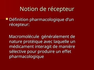 Notion de récepteur
Notion de récepteur
 Définition pharmacologique d’un
Définition pharmacologique d’un
récepteur:
récepteur:
Macromolécule généralement de
Macromolécule généralement de
nature protéique avec laquelle un
nature protéique avec laquelle un
médicament interagit de manière
médicament interagit de manière
sélective pour produire un effet
sélective pour produire un effet
pharmacologique
pharmacologique
 