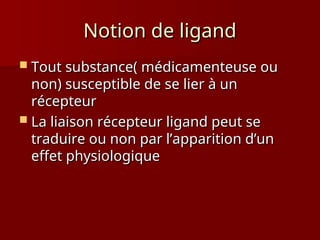 Notion de ligand
Notion de ligand
 Tout substance( médicamenteuse ou
Tout substance( médicamenteuse ou
non) susceptible de se lier à un
non) susceptible de se lier à un
récepteur
récepteur
 La liaison récepteur ligand peut se
La liaison récepteur ligand peut se
traduire ou non par l’apparition d’un
traduire ou non par l’apparition d’un
effet physiologique
effet physiologique
 
