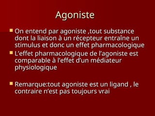 Agoniste
Agoniste
 On entend par agoniste ,tout substance
On entend par agoniste ,tout substance
dont la liaison à un récepteur entraîne un
dont la liaison à un récepteur entraîne un
stimulus et donc un effet pharmacologique
stimulus et donc un effet pharmacologique
 L’effet pharmacologique de l’agoniste est
L’effet pharmacologique de l’agoniste est
comparable à l’effet d’un médiateur
comparable à l’effet d’un médiateur
physiologique
physiologique
 Remarque:tout agoniste est un ligand , le
Remarque:tout agoniste est un ligand , le
contraire n’est pas toujours vrai
contraire n’est pas toujours vrai
 
