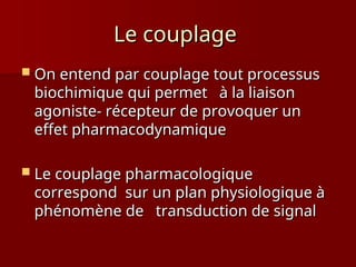 Le couplage
Le couplage
 On entend par couplage tout processus
On entend par couplage tout processus
biochimique qui permet à la liaison
biochimique qui permet à la liaison
agoniste- récepteur de provoquer un
agoniste- récepteur de provoquer un
effet pharmacodynamique
effet pharmacodynamique
 Le couplage pharmacologique
Le couplage pharmacologique
correspond sur un plan physiologique à
correspond sur un plan physiologique à
phénomène de transduction de signal
phénomène de transduction de signal
 