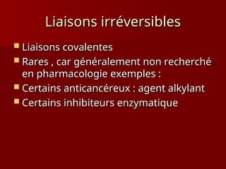 Liaisons irréversibles
Liaisons irréversibles
 Liaisons covalentes
Liaisons covalentes
 Rares , car généralement non recherché
Rares , car généralement non recherché
en pharmacologie exemples :
en pharmacologie exemples :
 Certains anticancéreux : agent alkylant
Certains anticancéreux : agent alkylant
 Certains inhibiteurs enzymatique
Certains inhibiteurs enzymatique
 
