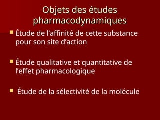 Objets des études
Objets des études
pharmacodynamiques
pharmacodynamiques
 Étude de l’affinité de cette substance
pour son site d’action
 Étude qualitative et quantitative de
l’effet pharmacologique
 Étude de la sélectivité de la molécule
 