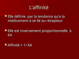 L’affinité
L’affinité
 Elle définie par la tendance qu’a la
Elle définie par la tendance qu’a la
médicament à se lié au récepteur
médicament à se lié au récepteur
 Elle est inversement proportionnelle à
Elle est inversement proportionnelle à
KA
KA
 Affinité = 1/ KA
Affinité = 1/ KA
 