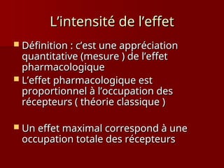 L’intensité de l’effet
L’intensité de l’effet
 Définition : c’est une appréciation
Définition : c’est une appréciation
quantitative (mesure ) de l’effet
quantitative (mesure ) de l’effet
pharmacologique
pharmacologique
 L’effet pharmacologique est
L’effet pharmacologique est
proportionnel à l’occupation des
proportionnel à l’occupation des
récepteurs ( théorie classique )
récepteurs ( théorie classique )
 Un effet maximal correspond à une
Un effet maximal correspond à une
occupation totale des récepteurs
occupation totale des récepteurs
 