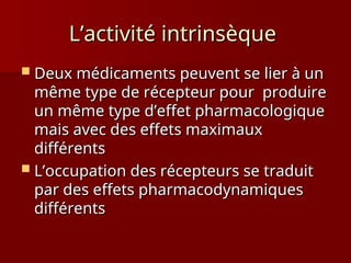 L’activité intrinsèque
L’activité intrinsèque
 Deux médicaments peuvent se lier à un
Deux médicaments peuvent se lier à un
même type de récepteur pour produire
même type de récepteur pour produire
un même type d’effet pharmacologique
un même type d’effet pharmacologique
mais avec des effets maximaux
mais avec des effets maximaux
différents
différents
 L’occupation des récepteurs se traduit
L’occupation des récepteurs se traduit
par des effets pharmacodynamiques
par des effets pharmacodynamiques
différents
différents
 