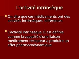 L’activité intrinsèque
L’activité intrinsèque
 On dira que ces médicaments ont des
On dira que ces médicaments ont des
activités intrinsèques différentes
activités intrinsèques différentes

L’activité intrinsèque
L’activité intrinsèque α est définie
est définie
comme la capacité d’une liaison
comme la capacité d’une liaison
médicament récepteur a produire un
médicament récepteur a produire un
effet pharmacodynamique
effet pharmacodynamique
 
