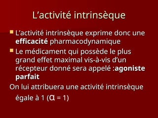 L’activité intrinsèque
L’activité intrinsèque
 L’activité intrinsèque exprime donc une
L’activité intrinsèque exprime donc une
efficacité
efficacité pharmacodynamique
pharmacodynamique
 Le médicament qui possède le plus
Le médicament qui possède le plus
grand effet maximal vis-à-vis d’un
grand effet maximal vis-à-vis d’un
récepteur donné sera appelé :
récepteur donné sera appelé :agoniste
agoniste
parfait
parfait
On lui attribuera une activité intrinsèque
On lui attribuera une activité intrinsèque
égale à 1 (
égale à 1 (α = 1)
 