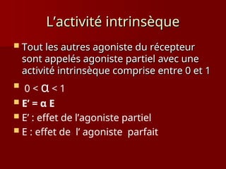 L’activité intrinsèque
L’activité intrinsèque
 Tout les autres agoniste du récepteur
Tout les autres agoniste du récepteur
sont appelés agoniste partiel avec une
sont appelés agoniste partiel avec une
activité intrinsèque comprise entre 0 et 1
activité intrinsèque comprise entre 0 et 1
 0 < α < 1
 E’ = α E
 E’ : effet de l’agoniste partiel
 E : effet de l’ agoniste parfait
 