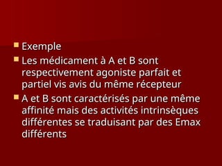  Exemple
Exemple
 Les médicament à A et B sont
Les médicament à A et B sont
respectivement agoniste parfait et
respectivement agoniste parfait et
partiel vis avis du même récepteur
partiel vis avis du même récepteur
 A et B sont caractérisés par une même
A et B sont caractérisés par une même
affinité mais des activités intrinsèques
affinité mais des activités intrinsèques
différentes se traduisant par des Emax
différentes se traduisant par des Emax
différents
différents
 