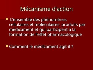 Mécanisme d’action
Mécanisme d’action
 L’ensemble des phénomènes
L’ensemble des phénomènes
cellulaires et moléculaires produits par
cellulaires et moléculaires produits par
médicament et qui participent à la
médicament et qui participent à la
formation de l’effet pharmacologique
formation de l’effet pharmacologique
 Comment le médicament agit-il ?
Comment le médicament agit-il ?
 