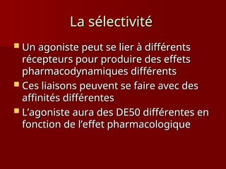 La sélectivité
La sélectivité
 Un agoniste peut se lier à différents
Un agoniste peut se lier à différents
récepteurs pour produire des effets
récepteurs pour produire des effets
pharmacodynamiques différents
pharmacodynamiques différents
 Ces liaisons peuvent se faire avec des
Ces liaisons peuvent se faire avec des
affinités différentes
affinités différentes
 L’agoniste aura des DE50 différentes en
L’agoniste aura des DE50 différentes en
fonction de l’effet pharmacologique
fonction de l’effet pharmacologique
 