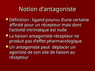 Notion d’antagoniste
Notion d’antagoniste
 Définition : ligand pourvu d’une certaine
Définition : ligand pourvu d’une certaine
affinité pour un récepteur mais dont
affinité pour un récepteur mais dont
l’activité intrinsèque est nulle
l’activité intrinsèque est nulle
 La liaison antagoniste récepteur ne
La liaison antagoniste récepteur ne
produit pas d’effet pharmacologique
produit pas d’effet pharmacologique
 Un antagoniste peut déplacer un
Un antagoniste peut déplacer un
agoniste de son site de liaison au
agoniste de son site de liaison au
récepteur
récepteur
 