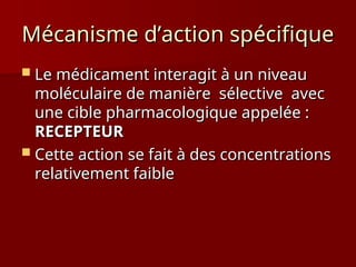Mécanisme d’action spécifique
Mécanisme d’action spécifique
 Le médicament interagit à un niveau
Le médicament interagit à un niveau
moléculaire de manière sélective avec
moléculaire de manière sélective avec
une cible pharmacologique appelée :
une cible pharmacologique appelée :
RECEPTEUR
RECEPTEUR
 Cette action se fait à des concentrations
Cette action se fait à des concentrations
relativement faible
relativement faible
 