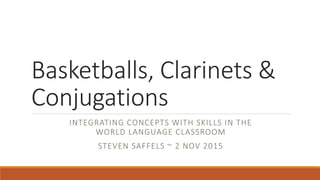 Basketballs, Clarinets &
Conjugations
INTEGRATING CONCEPTS WITH SKILLS IN THE
WORLD LANGUAGE CLASSROOM
STEVEN SAFFELS ~ 2 NOV 2015
 