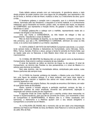 Cada defeito estava armado com um instrumento. A ignorância atacou o lado
direito projetor do poder positivo com uma régua de 24 polegadas, que representa o dia
de 24 horas, e, ferindo a mão de Hiram, inutilizou a obra, ou o instrumento da obra, que é
a mão.
O fanatismo golpeou o coração com o esquadro, que é o símbolo do homem
inferior, dominado pelo seu fanatismo; o esquadro é a forma material, é o conhecimento
intelectual, que é necessário ao homem, porém, este, na maioria das vezes, se esquece
do COMPASSO, que representa a Intuição Divina. Ao golpear o coração, mata nele a
tolerância e o amor.
A ambição golpeou-lhe a cabeça com a malhête, representando neste ato a
vontade mal dirigida e mal dominada.
Uma vez morta a CONSCIÊNCIA, os três tratam de relegar o fato ao
esquecimento, "sepultando o corpo do Mestre".
Mas as doze faculdades do Espírito, ou os doze Mestres, começam a busca. Os
três primeiros, que são a FÉ, ESPERANÇA E CARIDADE, eliminam do corpo os três
vícios, e os outros nove exaltam a Luz Interior, sepultada.
13. ESTA LENDA É UM FATO DA NATUREZA Cumpriram esta lenda, e a cumpri-
la-ão sempre todos os Mestres e Salvadores da Humanidade, como Hércules, Osíris,
Mitra, Tamuz, Sansão, Krishna e Jesus, porque a lenda foi extraída do Drama Solar, que
se repete cada ano na Natureza, e todo Mestre deve imitar em sua vida o sucesso
macrocósmico.
14. O SINAL DE MESTRE Os Mestres têm um sinal, assim como os Aprendizes e
Companheiros. Este sinal é o esforço constante de seu trabalho.
O sinal de Aprendiz se refere ao domínio da língua ou da palavra. O sinal de
Companheiro, ao domínio das Paixões ou dos pensamentos, e o sinal de Mestre é o
esforço para dominar os instintos.
Sem este domínio, não há imortalidade efetiva, simbolizada pela acácia, cuias
flores e perfumes são sernpre-vivas.
15. A FAIXA Ao Avental, emblema do trabalho, o Mestre junta uma FAIXA, que
tem uma figura de eclíptica oblíqua. É a faixa zodiacal, com seus doze signos e
constelações, que marcam a trajetória dos astros em nosso sistema solar, em seu
caminho aparente e real.
Cada ser tem seu próprio Zodíaco. No coração se encontra o Sol Interno, em redor
do qual giram todas as faculdades.
Assim, quando o Iniciado adquire a perfeição espiritual, começa, de fato, a
desenvolver poderes de maior amplitude, enviando seu pensamento, aspiração e
respiração aos centros ocultos de seu organismo.
A segunda Vinda de Cristo significa que o espírito crístico deve ressuscitar no
homem a Superconsciência, para que ele se converta em Cristo. (Ler novamente o Grau
de Companheiro O QUARTENÁRIO). A Música (isto é, o Verbo vocalizado com
harmonia), a Astronomia e a Retórica ajudam com o seu estudo obrigatório o
Companheiro a converter-se em Mestre .
16. A PALAVRA DE PASSE Até o momento não se tem dado uma interpretação
definitiva da Palavra de PASSE do Grau de Mestre. Esta Palavra é o nome do quinto filho
de Jafet, filho de Noé.
 