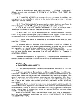 Porém, se analisarmos o nome segundo a MAGIA DO VERBO E O PODER DAS
LERAS, teremos este significado: O TRIUNFO NA MATÉRIA PELO PODER DD
SACRIFÍCIO.
17. O TOQUE DE MESTRE Este toque significa os cinco pontos de perfeição, que
acompanham a comunicação da palavra, e são: solidariedade, progresso, reverência,
aspiração e um ideal sublime.
18. A PALAVRA SAGRADA Tampouco se tem podido decifrar o significado da
Palavra Sagrada, que é "M.B.N.", porém, segundo a Magia do Verbo significa:
A MORTE INICIÁTICA DA MATÉRIA ENGENDRA O FILHO ou o que equivale a
"aquele que morre para as atrações materiais, converte-se em Filho Amado."
19. À PALAVRA PERDIDA A Palavra Perdida é a palavra vivificadora, é o Verbo
Criador, que o homem perdeu desde o Pecado Original, isto é, desde o momento em que
começou a alimentar-se com os frutos indicados pela sua mente objetiva.
20. O Mestre deve descer ao INFERNO, ou à Tumba de Hiram, em busca desta
PALAVRA PERDIDA.
21. Pois bem, a Palavra Perdida é aquela que somente sai da BOCA DE DEUS. O
HOMEM-DEUS, que pode emitir aquela milagrosa Palavra, é aquele que venceu o vicio
com a Virtude, o erro com a Verdade, e o Egoísmo com o AMOR e o Sacrifício.
Uma vez chegado o Mestre a este grau de perfeição, já pode começar a buscar
com os nove Mestres aquela PALAVRA PERDIDA QUE OCUPOU, E OCUPAVA, A
MENTE DOS SÁBIOS!
-----------------------------------------
Terminada a interpretação do significado da LENDA maçônica, podemos ocupar-
nos da Exaltação ao Magistério, porque agora podemos compreender seu significado.
CAPÍTULO II
A EXALTAÇÃO AO MAGISTÉRIO
22. Uma vez compreendida a Lenda do Grau de Mestre, a Iniciação do Grau está
esclarecida.
A primeira acolhida do Companheiro, na Câmara dos Mestres, é mui brusca e
suspeitosa; é introduzido brutalmente, debaixo da acusação de um crime misterioso, que
acaba de ser cometido e que ele não pode compreender, nem a sua natureza nem a sua
razão. É submetido a um interrogatório severo, porque todos suspeitam dele. Nem a
abrancura de suas mãos, nem a de seu avental testificam sua inocência. (Estas suspeitas
têm razão de ser, porque cada homem pode ser o assassino de seu próprio EU
SUPERIOR).
Logo após, fazem-no passar sobre o mesmo cadáver, porém, como seus pés não
vacilam, obtém, então, a prova de sua inocência. Nesta altura, ele mesmo se converte em
protagonista da tragédia, e, sucumbindo debaixo dos golpes dos assassinos simbólicos,
toma o mesmo lugar do cadáver, com o qual tem que se identificar, como os antigos
iniciados nos Mistérios de Osíris.
O mal triunfou sobre o bem, Caim matou Abel; porém, mais tarde ou mais cedo, o
bem tem que prevalecer, renascendo de novo e EXALTANDO-SE NA ETERNA
CONSCIÊNCIA DO REAL.
 