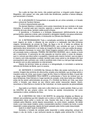 Se o grão de trigo não morre, não poderá germinar, e ninguém pode chegar ao
Magistério, sem passar, em vida, pela morte das tendências, paixões e baixos desejos,
que escravizam o homem.
23. A ACUSAÇÃO O Companheiro é acusado de um crime cometido, e é levado
ante o umbral da Terceira Câmara.
O crime é desconhecido para ele.
Os demais Mestres o recebem como juizes inexoráveis de sua conduta e de suas
intenções. O avental está sem mancha, segundo o exame feito por todos; suas mãos,
símbolos de suas obras, também estão puras e limpas.
A Ignorância, o Fanatismo e a Ambição desaparecem definitivamente de seus
pensamentos, palavras e obras, pelo constante e abnegado trabalho nos graus anteriores
Depois desse prolixo exame, é introduzido na Câmara dos Mestres.
24. A RETROGRADAÇÃO Toda a complicada cerimônia da retrogradação, com
suas viagens ao revés, o despojo de seu avental e a realização das três primeiras
viagens, simbolizando as provas do Fogo, da Água e do Ar, e todas as práticas de
reconhecimento, SIMBOLIZAM A RETROSPECÇÃO, que consiste em que o homem
agonizante deve rememorar e ver todas as imagens de toda a vida que acaba de passar,
e que estavam impressas no corpo vital. Estas imagens passam ante o olho do espírito,
em procissão lenta e ordenada, PORÉM, EM SENTIDO INVERSO, isto é, desde a morte
até o nascimento. O panorama da vida passada se imprime sobre o corpo de desejos,
que é o veículo que deve sofrer o purgatório, imposto pelo mesmo homem, que se julga a
si mesmo com toda eqüidade e justiça; também este corpo astral ou de desejos tem que
acompanhá-lo até o primeiro céu, onde é recolhido todo o bem ou mal que haja semeado,
de acordo com os atos realizados na vida terrestre.
Depois de terminar todas as provas e a retrogradação, é convidado a sentar-se
defronte do Símbolo da Morte, que é a caveira.
25. DEFRONTE À CAVEIRA Na Câmara do Meio não existe nenhuma luz; só a
caveira, imagem das sombras de ultra-tumba, projeta uma claridade, que se dirige sobre o
macabro corpo do crime, que ocupa o lugar da Ara. Esta é a Câmara do Meio, à qual não
se chega senão PASSANDO PELA MORTE e enfrentando o Terror do Umbral com os
seus fantasmas. Esta Câmara é o lugar secreto do coração, onde deve isolar-se o Mestre,
antes de lhe serem administradas as provas. É o Símbolo da Morte em Vida, que deve
sofrer o Iniciado, que desce ao seu inferno para poder ressuscitar depois. Assim,
reconhece a Vida Eterna e imortal do Ser Individual, na morte aparente da personalidade
...
Aqui está a Luz Interior, vista com o olho interno ou o sexto sentido. Esta Luz vem
do CENTRO de seu próprio crânio, em forma de estrela microcósmica, tal como
representa o crânio, emblema do Grau.
26. O MISTÉRIO DA VIDA E DA MORTE As perguntas dirigidas ao Mestre se
referem aos problemas que têm relação com a vida e a morte. Nos mistérios antigos, todo
recipiendário devia sofrer a morte em vida, ficando três dias e meio num sarcófago,
rodeado pelos Mestres, sendo depois ressuscitado, ou como dizem, exaltado. Só deste
modo, e por meio deste mistério, pode o recipiendário decifrar o mistério da morte, e pode
responder a estas perguntas, depois de haver passado pela morte e pela ressurreição.
QUE É A VIDA? QUE É A MORTE?
Somente o Iniciado de verdade pode responder a estas perguntas, porque ele
rasgou o véu da morte, o que nenhuma escola ou religião pode ensinar-lhe. A Vida é
 