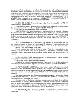 eterna, e manifesta-se de dentro para fora. Manifesta-se com toda inteligência, sobre o
exterior e o interior, e expressa a REALIDADE SUPREMA, que constrói incessantemente
todas as formas e substancias. Sendo assim, a morte não existe, não é ela mais do que
uma manifestação da Vida Eterna, Indestrutível e Imortal. Conhecida esta verdade, o
homem liberta-se do temor da morte, e assim pode responder à pergunta: PARA ONDE
VAMOS? Cuja resposta é a seguinte: CONQUISTAR CONSCIENTEMENTE A
IMORTALIDADE E SENTIR-NOS VERDADEIROS DEUSES.
27. O EU E O NÃO-EU O homem tem que saber discernir entre o EU e o NÃO-EU,
Personalidade e Individualidade.
Personalidade do latim persona significa máscara, parte exterior, ou seja o NÃO-
EU, que cobre ou envolve o verdadeiro EU DO HOMEM IMORTAL.
Esta casca ou envoltura nasce, morre e regenera.
O VERDADEIRO EU, a Individualidade, é o verdadeiro ser ou princípio Indivisível
da vida universal. É o ETERNO em Nós, Permanente e Imortal, que persiste através de
todas as mudanças exteriores da personalidade. Quando morre o NÃO-EU, com suas
ilusões, renasce a compreensão e a Consciência Íntima, com sua VERDADEIRA
REALIDADE, para formar o verdadeiro MESTRE, que resolve o MISTÉRIO DA VIDA E
DA MORTE.
28. O QUE DEVEMOS À VIDA? Como a vida é eterna, o Iniciado sabe que não
tem "direito de matar" o veículo da vida. A VIDA É UNA com o corpo do homem: Se
matamos uma de suas expressões exteriores, matamos a nós mesmos, e assim seremos
sempre Caim, que mata seu irmão Abel.
Para o Iniciado não existe o direito de matar. Para ele, o delinqüente é um
enfermo, a quem se deve curar. Só a Ignorância, o Fanatismo e Ambição podem
condenar e matar. Quem ama verdadeiramente a Vida, ama a seu próximo como a si
mesmo.
29. O PODER SUPREMO O poder ingente é o Poder do Amor, e o amor consiste
na capacidade de Dar sem esperar recompensa.
Com o DAR, distingue-se o verdadeiro Mestre.
A Palavra do Aprendiz, dada ao Segundo Vigilante, é FÉ; a do Companheiro é
ESPERANÇA, dada ao Primeiro Vigilante; enquanto que a Palavra do Mestre é AMOR.
30. AS VIAGENS DO MESTRE Sete viagens deve realizar o Mestre. A terceira é
misteriosa, que o faz PASSAR SOBRE A MORTE e o obriga a vive, "A MORTE" em si
mesmo, em vez de ser uma simples testemunha. A terceira viagem mostra como a mente
tem que praticar a retrospecção, para ATRAVESSAR O NEGRO TÁRTARO dos
mistérios.
Esta Marcha Misteriosa dos Mestres segue do Ocidente para o Oriente, até chegar
ao SANTO DOS SANTOS, no Homem, e entrar na CÂMARA DO MEIO, NO CORAÇÃO,
no qual se realiza a Unidade com o Íntimo.
Com a entrada ao Santuário, o coração fica completamente liberto da Ignorância,
do Fanatismo e da Ambição, filhos do PECADO ORIGINAL ou da ILUSÃO, e o homem
deixa de ser inocente para ser SUPERCONSCIENTE E SÁBIO. A terceira viagem tem por
objeto vencer a Ignorância, as paixões do Fanatismo e os efeitos da Ambição e do
Egoísmo, e assim poderá renascer numa nova vida de regeneração.
31. AS OBRIGAÇÕES Ante a Ara, ajoelhado, deve prometer e jurar cumprir sete
obrigações:
 