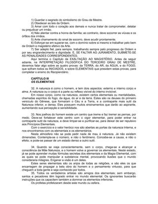 1) Guardar o segredo do simbolismo do Grau de Mestre.
2) Obedecer as leis da Ordem.
3) Amar com todo o coração aos demais e nunca tratar de comprometer, delatar
ou prejudicar um irmão.
4) Não atentar contra a honra da família; ao contrario, deve socorrer as viúvas e os
órfãos dos irmãos.
5) Ante chamamento do sinal de socorro, deve acudir prontamente.
6) Esforçar-se em superar-se, com o domínio sobre si mesmo e trabalhar pelo bem
da Ordem e magistério efetivo da Arte.
7) Ser adepto fiel, para sempre, trabalhando sempre pelo progresso da Ordem e
por seu engrandecimento e dignidade. E, SE FALTAR AO JURAMENTO, SUBMETE-SE
AS PENALIDADES CORRESPONDENTES.
Aqui termina o Capítulo da EXALTAÇÃO AO MAGISTÉRIO. Antes de seguir
adiante, na INTERPRETAÇÃO FILOSÓFICA DO TERCEIRO GRAU DE MESTRE,
devemos falar algo sobre as quatro provas: da TERRA, do AR, da ÁGUA, e do FOGO,
que sofram todos os INICIADOS, e sobre ELEMENTAIS que presidem estas provas, para
completar o ensino do Recipiendário.
CAPÍTULO III
OS ELEMENTAIS
32. A natureza é como o homem, e tem dois aspectos: externo e interno corpo e
alma. A natureza ou o corpo é a parte ou reflexo visível do interno invisível.
Em nosso corpo, como na natureza, existem certos elementais ou mentalidades,
chamadas espíritos do fogo, da água, do ar e da terra. Estes são os deuses do primeiro
versículo do Gênese, que formaram o Céu e a Terra, e a contraparte mais sutil da
Natureza inferior, e densa. Eles possuem muitos ensinamentos que darão ao aspirante,
aumentando sua percepção e sensibilidade.
33. Nos joelhos do homem existe um centro que treme e faz tremer as pernas, por
medo. Deve-se fortalecer este centro com o vigor elementar, para poder entrar na
contraparte sutil da natureza, e deve limpar-se e purificar-se, para deixar de ser repulsivo
aos Princípios Elementais.
Com o exercício e o valor heróico nos são abertas as portas da natureza Interna, e
nos encontramos com os elementais e os elementários.
Nesta atmosfera não se pode pedir nada de mau à natureza. Já não existem
dimensões. Contempla-se o número, e não o fenômeno. Concebe-se a causa, e não o
efeito, e pode-se passar de um estado denso a outro sutil.
34. Quando se viaja conscientemente, sem o corpo, chega-se a alcançar a
consciência da Mãe Natureza, e o homem volve a governar os elementais. Neste estado,
já se pode aprender muitas fórmulas secretas dos elementais e da Magia Elemental, com
as quais se pode manipular a substancia mental, provocando ilusões que o mundo
consideraria milagres. Enganar a visão é um deles.
Estes seres elementais são os anjos de todas as religiões, e são eles os que
encarregam de propagar a bela obra do homem e o pensamento virtuoso, para que
cheguem a toda gente e seja conhecido por todos.
35. Todos os verdadeiros artistas são amigos dos elementais; sem embargo,
santos e pecadores têm logrado entrar no mundo elemental. Os ignorantes buscarão
instruções que os capacitem também a dominar os elementos inferiores.
Os profetas profetizaram desde este mundo ou esfera.
 