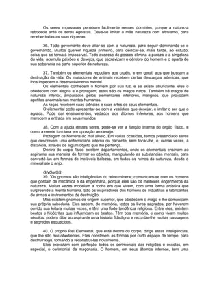 Os seres impessoais penetram facilmente nesses domínios, porque a natureza
retrocede ante os seres egoístas. Deve-se imitar a mãe natureza com altruísmo, para
receber todas as suas riquezas.
36. Todo governante deve aliar-se com a natureza, para seguir dominando-se e
governando. Muitos querem riqueza primeiro, para dedicar-se, mais tarde, ao estudo,
coisa que se tornará impossível. Todo excesso de posses elimina a pureza e a singeleza
da vida, acumula paixões e desejos, que escravizam o cérebro do homem e o aparta de
sua soberania na parte superior da natureza.
37. Também os elementais repudiam aos cruéis, e em geral, aos que buscam a
destruição da vida. Os matadores de animais recebem certas descargas atômicas, que
lhos impedem o desenvolvimento mental.
Os elementais conhecem o homem por sua luz, e se existe abundante, eles o
obedecem com alegria e o protegem; estes são os magos natos. Também há magos de
natureza inferior, amparados pelos elementares inferiores, malignos, que provocam
apetites anormais nas mentes humanas.
As raças recebem suas ciências e suas artes de seus elementais.
O elemental pode apresentar-se com a vestidura que desejar, e imitar o ser que o
agrada. Pode dar ensinamentos, vedados aos átomos inferiores, aos homens que
merecem a entrada em seus mundos
38. Com a ajuda destes seres, pode-se ver a função interna do órgão físico, e
como a mente funciona em oposição ao desejo.
Protegem os homens do mal alheio. Em várias ocasiões, temos presenciado seres
que descrevem uma enfermidade interna do paciente, sem tocar-lhe, e, outras vezes, à
distancia, através de algum objeto que lhe pertença.
Dentro do corpo físico existem departamentos, onde os elementais ensinam ao
aspirante sua maneira de formar os objetos, manipulando as substancias mentais, para
convertê-las em formas de inefáveis belezas, em todos os reinos da natureza, desde o
mineral até o anjo.
GNOMOS
39. "Os gnomos são inteligências do reino mineral; comunicam-se com os homens
que gostam de mecânica e da engenharia, porque eles são os melhores engenheiros da
natureza. Muitas vezes modelam a rocha em que vivem, com uma forma artística que
surpreende a mente humana. São os inspiradores dos homens de indústrias e fabricantes
de armas e instrumentos de destruição.
Mas existem gnomos de origem superior, que obedecem o mago e lhe comunicam
sua própria sabedoria. Eles sabem, de memória, todos os livros sagrados, por haverem
ouvido sua leitura muitas vezes, e têm uma forte tendência religiosa. Entre eles, existem
beatos e hipócritas que influenciam os beatos. Têm boa memória, e como vivam muitos
séculos, podem ditar ao aspirante uma história fidedigna e recordar-lhe muitas passagens
e segredos esquecidos.
40. O próprio Rei Elemental, que está dentro do corpo, dirige estas inteligências,
que lhe são mui obedientes. Eles constroem as formas por curto espaço de tempo, para
destruir logo, tornando a reconstruí-las novamente.
Eles executam com perfeição todos os cerimoniais das religiões e escolas, em
especial, o cerimonial da maçonaria. O homem, em seus átomos internos, tem uma
 