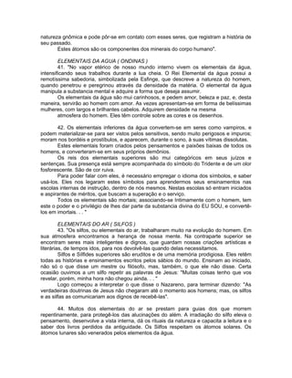 natureza gnômica e pode pôr-se em contato com esses seres, que registram a história de
seu passado.
Estes átomos são os componentes dos minerais do corpo humano".
ELEMENTAIS DA AGUA ( ONDINAS )
41. "No vapor etérico de nosso mundo interno vivem os elementais da água,
intensificando seus trabalhos durante a lua cheia. O Rei Elemental da água possui a
remotíssima sabedoria, simbolizada pela Esfinge, que descreve a natureza do homem,
quando penetrou e peregrinou através da densidade da matéria. O elemental da água
manipula a substancia mental e adquire a forma que deseja assumir.
Os elementais da água são mui carinhosos, e pedem amor, beleza e paz, e, desta
maneira, servirão ao homem com amor. As vezes apresentam-se em forma de belíssimas
mulheres, com largos e brilhantes cabelos. Adquirem densidade na mesma
atmosfera do homem. Eles têm controle sobre as cores e os desenhos.
42. Os elementais inferiores da água convertem-se em seres como vampiros, e
podem materializar-se para ser vistos pelos sensitivos, sendo muito perigosos e impuros;
moram nos bordéis e prostíbulos, e aparecem, durante o sono, à suas vítimas dissolutas.
Estes elementais foram criados pelos pensamentos e paixões baixas de todos os
homens, e converteram-se em seus próprios demônios.
Os reis dos elementais superiores são mui categóricos em seus juízos e
sentenças. Sua presença está sempre acompanhada do símbolo do Tridente e de um olor
fosforescente. São de cor ruiva.
Para poder falar com eles, é necessário empregar o idioma dos símbolos, e saber
usá-los. Eles nos legaram estes símbolos para aprendermos seus ensinamentos nas
escolas internas de instrução, dentro de nós mesmos. Nestas escolas só entram iniciados
e aspirantes de méritos, que buscam a superação e o serviço.
Todos os elementais são mortais; associando-se Intimamente com o homem, tem
este o poder e o privilégio de lhes dar parte da substancia divina do EU SOU, e convertê-
los em imortais. . . "
ELEMENTAIS DO AR ( SILFOS )
43. "Os silfos, ou elementais do ar, trabalharam muito na evolução do homem. Em
sua atmosfera encontramos a herança de nossa mente. Na contraparte superior se
encontram seres mais inteligentes e dignos, que guardam nossas criações artísticas e
literárias, de tempos idos, para nos devolvê-las quando delas necessitamos.
Silfos e Sílfides superiores são eruditos e de uma memória prodigiosa. Eles retêm
todas as histórias e ensinamentos escritos pelos sábios do mundo. Ensinam ao iniciado,
não só o que disse um mestre ou filósofo, mas, também, o que ele não disse. Certa
ocasião ouvimos a um silfo repetir as palavras de Jesus: "Muitas coisas tenho que vos
revelar, porém, minha hora não chegou ainda. . . "
Logo começou a interpretar o que disse o Nazareno, para terminar dizendo: "As
verdadeiras doutrinas de Jesus não chegaram até o momento aos homens; mas, os silfos
e as silfas as comunicariam aos dignos de recebê-las".
44. Muitos dos elementais do ar se prestam para guias dos que morrem
repentinamente, para protegê-los das alucinações do além. A irradiação do silfo eleva o
pensamento, desenvolve a vista interna, dá os rituais da natureza e capacita a leitura e o
saber dos livros perdidos da antiguidade. Os Silfos respeitam os átomos solares. Os
átomos lunares são venerados pelos elementos da água.
 