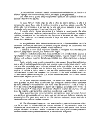 Os silfos ensinam o homem "a fazer justamente sem necessidade de pensar" e a
afrontar o perigo sem necessidade de pensar, até depois que haja passado.
Eles retêm tudo o que foi dito pelos profetas e possuem os segredos de todas as
escolas e fraternidades ocultas.
45. Cada homem reflete o tipo de silfo e sílfide de acordo consigo. O silfo lê o
pensamento e pode fazer voltar à mente ou memória o que ficou acaso esquecido. As
sílfides são mui formosas, e o ser que as viu uma vez não as esquece, e seu sorriso
fascinador cativa e escraviza o homem por toda uma vida".
O mundo inferior destes elementais é a feitiçaria e necromancia. Os silfos
inferiores penetram nos médiuns e seres sensitivos, representam qualquer personagem
histórico, imitando sua voz, sua caligrafia, sua fisionomia, e às vezes até falam o próprio
idioma. Eles produzem perturbações mentais, à larga, em suas vítimas, destruindo a
fluidez do corpo astral.
46. Antigamente os seres sensitivos eram educados, convenientemente, para que
os deuses falassem por meio deles; atualmente, ninguém se ocupa em cuidar deles, mas
empresta-se a qualquer entidade, em seu estado mediúnico.
O sensitivo é o que deve responder somente às vibrações mais elevadas para
defender, aos puros de coração, das mentalidades negras.
Também o estado hipnótico tem muita similitude com a mediunidade. Quando o
hipnotizador dedica sua ciência a demonstrações teatrais, ou para indagar sobre vidas
alheias, será castigado pelas leis da natureza, violadas, e os silfos exigirão que se cumpra
a justiça.
Existe, amiúde, seres sensitivos ignorantes, mas capazes de grandes realizações,
que se vêm brutalizados pelo ignorante, que provoca neles a mediunidade inferior. Muito
nos tem sido perguntado como podemos distinguir entre um médium e outro, ao que
respondemos: toda entidade que faz torturar sua presa, fazendo-a dizer sandices e
insultos, é nefasta e baixa, devendo ser excluída, conjuntamente com o médium,
definitivamente. O médium e os operadores puros não podem atrair entidades inferiores;
por este motivo, podemos assegurar que, em mil sessões espiritas, uma ou duas reunam
as condições exigidas para o caso.
47. Os silfos inferiores manifestam-se, na maioria das vezes, como se fossem
seres queridos: pai, mãe, irmão ou um santo; logo principiam a ditar discurso e conselhos
de moral, imitando ou representando, com muito poder de falsificação, a voz, o estilo e o
modo de escrever. Muitas pessoas nos dizem: Só eu possuía o segredo com o morto, e o
médium o revelou". A estes amigos diremos: os silfos lêem os anais da natureza, em tudo
o que diz respeito ao perguntante e ao ser que abandonou o corpo físico.
Basta que uma pessoa pense num ser do além para que estes elementais formem
uma ponte de comunicação entre os dois, para se inteirarem de todos os segredos de
seus arquivos. Por estes seres viverem em nós mesmos, conhecem nossos segredos e
os daqueles que estão em contato conosco
48. "Os silfos podem impregnar, com sua atmosfera, qualquer imagem ou objeto
que foi adorado ou reverenciado por mentes devotas. E magnetizam-no para que
resplandeça e pareça maior do que é, em realidade, fazendo com que os olhos de uma
imagem se abram, se cerrem, chorem, ou que se mova a cabeça de um lado para outro,
fenômenos estes vistos por seres sensitivos, e considerados milagrosos"
 