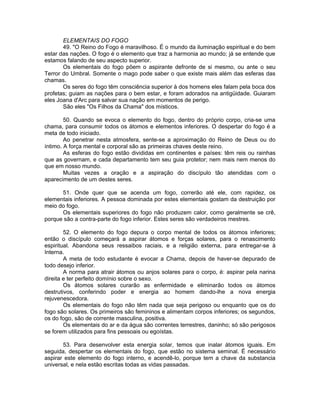 ELEMENTAIS DO FOGO
49. "O Reino do Fogo é maravilhoso. É o mundo da iluminação espiritual e do bem
estar das nações. O fogo é o elemento que traz a harmonia ao mundo; já se entende que
estamos falando de seu aspecto superior.
Os elementais do fogo põem o aspirante defronte de si mesmo, ou ante o seu
Terror do Umbral. Somente o mago pode saber o que existe mais além das esferas das
chamas.
Os seres do fogo têm consciência superior à dos homens eles falam pela boca dos
profetas; guiam as nações para o bem estar, e foram adorados na antigüidade. Guiaram
eles Joana d'Arc para salvar sua nação em momentos de perigo.
São eles "Os Filhos da Chama" dos místicos.
50. Quando se evoca o elemento do fogo, dentro do próprio corpo, cria-se uma
chama, para consumir todos os átomos e elementos inferiores. O despertar do fogo é a
meta de todo iniciado.
Ao penetrar nesta atmosfera, sente-se a aproximação do Reino de Deus ou do
íntimo. A força mental e corporal são as primeiras chaves deste reino.
As esferas do fogo estão divididas em continentes e países: têm reis ou rainhas
que as governam, e cada departamento tem seu guia protetor; nem mais nem menos do
que em nosso mundo.
Muitas vezes a oração e a aspiração do discípulo tão atendidas com o
aparecimento de um destes seres.
51. Onde quer que se acenda um fogo, correrão até ele, com rapidez, os
elementais inferiores. A pessoa dominada por estes elementais gostam da destruição por
meio do fogo.
Os elementais superiores do fogo não produzem calor, como geralmente se crê,
porque são a contra-parte do fogo inferior. Estes seres são verdadeiros mestres.
52. O elemento do fogo depura o corpo mental de todos os átomos inferiores;
então o discípulo começará a aspirar átomos e forças solares, para o renascimento
espiritual. Abandona seus ressaibos raciais, e a religião externa, para entregar-se à
Interna.
A meta de todo estudante é evocar a Chama, depois de haver-se depurado de
todo desejo inferior.
A norma para atrair átomos ou anjos solares para o corpo, é: aspirar pela narina
direita e ter perfeito domínio sobre o sexo.
Os átomos solares curarão as enfermidade e eliminarão todos os átomos
destrutivos, conferindo poder e energia ao homem dando-lhe a nova energia
rejuvenescedora.
Os elementais do fogo não têm nada que seja perigoso ou enquanto que os do
fogo são solares. Os primeiros são femininos e alimentam corpos inferiores; os segundos,
os do fogo, são de corrente masculina, positiva.
Os elementais do ar e da água são correntes terrestres, daninho; só são perigosos
se forem utilizados para fins pessoais ou egoístas.
53. Para desenvolver esta energia solar, temos que inalar átomos iguais. Em
seguida, despertar os elementais do fogo, que estão no sistema seminal. É necessário
aspirar este elemento do fogo interno, e acendê-lo, porque tem a chave da substancia
universal, e nela estão escritas todas as vidas passadas.
 