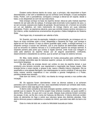 Existem certos átomos dentro do corpo, que, a principio, não respondem e ficam
desordenados, e daí vem a resistência que se conhece como tentação, e suas excitações
fortes. Porém, com a persistência, começará a energia a elevar-se em espiral, desde a
base, e nos despertará ao som de sua nota-chave.
Esta energia começa na base da espinha dorsal, eleva-se pela medula espinhal,
tratando de sair pelo alto da cabeça. A energia está encerrada numa espécie de saco, e,
ao ser evocada, passara aos órgãos de geração. Se permanece ali, o homem se converte
em um ser diabólico, em mero instrumento do inimigo interno em suas nefandas
operações. Porém, se aspiramos elevá-la, para que controle nossos centros nervosos e o
Sol Interno, então receberemos ensinamentos da grande e Sábia Inteligência do Sistema
Solar.
Para lograr isto, é necessário ser valente e forte.
54. Quando, por meio da aspiração, inalação e concentração, se consegue unir no
Sacro as duas correntes solar e lunar, despertase a Serpente do Fogo, que começa a
agitar-se em Sua câmara. O anjo ou átomo guardião agita, então, a energia seminal, e a
serpente começa a buscar seu alimento, que é uma espécie de eletricidade estática, a
qual se encontra no sistema nervoso e é a contra-parte superior da energia seminal. A
serpente penetra pela porta que conduz à região seminal, onde muda sua voltagem e
sobe pela abertura da espinha dorsal; por ali seguirá ascendendo, vivificando,
desenvolvendo e desselando os centros, que se acham ao longo do sistema nervoso.
55. Mas, neste estado, é necessário ter muitas precauções para certificar-se de
que a energia ascendida seja de natureza superior, porque, do contrário, lavra o homem
sua própria desgraça.
Os dois pólos da energia devem ser unidos no eixo da espinha dorsal, o que
produzirá uma terceira corrente, que regularizará a respiração das fossas nasais. Esta
energia forma o corpo mental, e graças a ela, nasce o Mestre Interno Libertador. Ela se
assemelha a uma espada flamígera, que relampagueia no centro umbilical. É ela que abre
todos nossos centros magnéticos e nos concede a grande Inteligência e o Poder,
perdidos desde eras remotas.
Este dom do íntimo, o EU SOU, nos liberta do inimigo secreto e nos confere alta
iniciação.
56. Os egípcios foram clarividentes: viram os átomos solares e os acharam
parecidos com o escaravelho; por isso, seus sacerdotes tomaram por símbolo este inseto,
embora o átomo solar seja algo mais redondo.
O átomo solar compõe-se de duas energias opostas: positiva e negativa, com uma
parede que os separa. De sua forma surgem duas antenas cruzadas, as quais sustêm o
átomo filho, diminuto, do qual vem a ser os pais. Dessas duas antenas brotam correntes
de energia. A isto, se lhe dá o nome de Caduceu de Mercúrio. O átomo diminuto contém
todos os elementos do fogo e extrai sua natureza ígnea dos distintos planetas. Este
átomo diminuto possui a sabedoria e o estado do íntimo, que está mais além do bem e do
mal.
Esta é a meta de todo ser, e esta é a felicidade buscada por todos.
 
