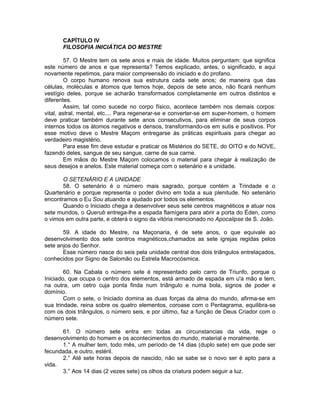 CAPÍTULO IV
FILOSOFIA INICIÁTICA DO MESTRE
57. O Mestre tem os sete anos e mais de idade. Muitos perguntam: que significa
este número de anos e que representa? Temos explicado, antes, o significado, e aqui
novamente repetimos, para maior compreensão do iniciado e do profano.
O corpo humano renova sua estrutura cada sete anos; de maneira que das
células, moléculas e átomos que temos hoje, depois de sete anos, não ficará nenhum
vestígio deles, porque se acharão transformados completamente em outros distintos e
diferentes.
Assim, tal como sucede no corpo físico, acontece também nos demais corpos:
vital, astral, mental, etc.... Para regenerar-se e converter-se em super-homem, o homem
deve praticar também durante sete anos consecutivos, para eliminar de seus corpos
internos todos os átomos negativos e densos, transformando-os em sutis e positivos. Por
esse motivo deve o Mestre Maçom entregarse às práticas espirituais para chegar ao
verdadeiro magistério.
Para esse fim deve estudar e praticar os Mistérios do SETE, do OITO e do NOVE,
fazendo deles, sangue de seu sangue, carne de sua carne.
Em mãos do Mestre Maçom colocamos o material para chegar à realização de
seus desejos e anelos. Este material começa com o setenário e a unidade.
O SETENÁRIO E A UNIDADE
58. O setenário é o número mais sagrado, porque contém a Trindade e o
Quartenário e porque representa o poder divino em toda a sua plenitude. No setenário
encontramos o Eu Sou atuando e ajudado por todos os elementos.
Quando o Iniciado chega a desenvolver seus sete centros magnéticos e atuar nos
sete mundos, o Querub entrega-lhe a espada flamígera para abrir a porta do Éden, como
o vimos em outra parte, e obterá o signo da vitória mencionado no Apocalipse de S. João.
59. A idade do Mestre, na Maçonaria, é de sete anos, o que equivale ao
desenvolvimento dos sete centros magnéticos,chamados as sete igrejas regidas pelos
sete anjos do Senhor.
Esse número nasce do seis pela unidade central dos dois triângulos entrelaçados,
conhecidos por Signo de Salomão ou Estrela Macrocósmica.
60. Na Cabala o número sete é representado pelo carro de Triunfo, porque o
Iniciado, que ocupa o centro dos elementos, está armado de espada em u'a mão e tem,
na outra, um cetro cuja ponta finda num triângulo e numa bola, signos de poder e
domínio.
Com o sete, o Iniciado domina as duas forças da alma do mundo, afirma-se em
sua trindade, reina sobre os quatro elementos, coroase com o Pentagrama, equilibra-se
com os dois triângulos, o número seis, e por último, faz a função de Deus Criador com o
número sete.
61. O número sete entra em todas as circunstancias da vida, rege o
desenvolvimento do homem e os acontecimentos do mundo, material e moralmente.
1.° A mulher tem, todo mês, um período de 14 dias (duplo sete) em que pode ser
fecundada, e outro, estéril.
2.° Até sete horas depois de nascido, não se sabe se o novo ser é apto para a
vida.
3.° Aos 14 dias (2 vezes sete) os olhos da criatura podem seguir a luz.
 